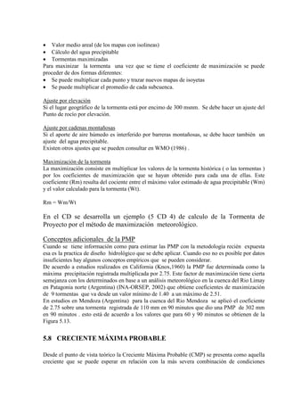 • Valor medio areal (de los mapas con isolineas)
• Cálculo del agua precipitable
• Tormentas maximizadas
Para maxinizar la tormenta una vez que se tiene el coeficiente de maximización se puede
proceder de dos formas diferentes:
• Se puede multiplicar cada punto y trazar nuevos mapas de isoyetas
• Se puede multiplicar el promedio de cada subcuenca.
Ajuste por elevación
Si el lugar geográfico de la tormenta está por encimo de 300 msnm. Se debe hacer un ajuste del
Punto de rocío por elevación.
Ajuste por cadenas montañosas
Si el aporte de aire húmedo es interferido por barreras montañosas, se debe hacer también un
ajuste del agua precipitable.
Existen otros ajustes que se pueden consultar en WMO (1986) .
Maximización de la tormenta
La maximización consiste en multiplicar los valores de la tormenta histórica ( o las tormentas )
por los coeficientes de maximización que se hayan obtenido para cada una de ellas. Este
coeficiente (Rm) resulta del cociente entre el máximo valor estimado de agua precipitable (Wm)
y el valor calculado para la tormenta (Wt).
Rm = Wm/Wt
En el CD se desarrolla un ejemplo (5 CD 4) de calculo de la Tormenta de
Proyecto por el método de maximización meteorológico.
Conceptos adicionales de la PMP
Cuando se tiene información como para estimar las PMP con la metodología recién expuesta
esa es la practica de diseño hidrológico que se debe aplicar. Cuando eso no es posible por datos
insuficientes hay algunos conceptos empíricos que se pueden considerar.
De acuerdo a estudios realizados en California (Knox,1960) la PMP fue determinada como la
máxima precipitación registrada multiplicada por 2.75. Este factor de maximización tiene cierta
semejanza con los determinados en base a un análisis meteorológico en la cuenca del Rio Limay
en Patagonia norte (Argentina) (INA-ORSEP, 2002) que obtiene coeficientes de maximización
de 9 tormentas que va desde un valor mínimo de 1.40 a un máximo de 2.51.
En estudios en Mendoza (Argentina) para la cuenca del Rio Mendoza se aplicó el coeficiente
de 2.75 sobre una tormenta registrada de 110 mm en 90 minutos que dio una PMP de 302 mm
en 90 minutos . esto está de acuerdo a los valores que para 60 y 90 minutos se obtienen de la
Figura 5.13.
5.8 CRECIENTE MÁXIMA PROBABLE
Desde el punto de vista teórico la Creciente Máxima Probable (CMP) se presenta como aquella
creciente que se puede esperar en relación con la más severa combinación de condiciones
 