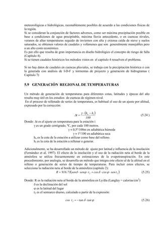 meteorológicas e hidrológicas, razonablemente posibles de acuerdo a las condiciones físicas de
la región.
Si se consideran la conjunción de factores adversos, como ser máxima precipitación posible en
base a condiciones de agua precipitable, máxima lluvia antecedente, o en cuencas nivales,
veranos de altas temperaturas seguido de inviernos con alta y extensa caída de nieve y suelos
saturados, se obtienen valores de caudales y volúmenes que son generalmente manejables pero
a un alto costo económico.
Es por ello que resulta de gran importancia en diseño hidrológico el concepto de riesgo de falla
(Capítulo 4).
Si se tienen caudales históricos los métodos vistos en el capitulo 4 resuelven el problema.
Si no hay datos de caudales en cuencas pluviales, se trabaja con la precipitación histórica o con
la generada con análisis de I-D-F y tormentas de proyecto y generación de hidrogramas (
Capítulo 7)
5.9 GENERACIÓN REGIONAL DE TEMPERATURAS
Un método de generación de temperaturas para diferentes cotas, latitudes y épocas del año
resulta muy útil en los estudios de cuencas de régimen nival.
En el proceso de rellenado de series de temperatura, es habitual el uso de un ajuste por altitud,
expresado por la corrección:
( )
100
hh
t io −⋅
=
γ
∆ (5.24 )
Donde: ∆t es el ajuste en temperatura para la estación i
γ es un grado centígrado, ºC, por cada 100 metros.
γ ≈ 0,5º/100m en adiabática húmeda
γ ≈ 1º/100 en adiabática seca
ho es la cota de la estación a utilizar como base del relleno.
hi es la cota de la estación a rellenar o generar.
Adicionalmente, se ha desarrollado un método de ajuste por latitud e influencia de la insolación
(Fernández et al, 1997). El efecto de la insolación y el uso de la radiación neta al borde de la
atmósfera se utiliza frecuentemente en estimaciones de la evapotranspiración. En este
procedimiento, por analogía, se desarrolla un método que integra este efecto al de la altitud en el
relleno o generación de series de tiempo de temperaturas. Para incluir estos efectos, se
selecciona la radiación neta al borde de la atmósfera (capítulo 2):
( )22 tsencoscostsensen916.73R ⋅⋅+⋅⋅= ϕδϕδ (5.25)
Donde: R es la radiación neta al borde de la atmósfera en Ly/día (Langley = calorías/cm2
δ es la declinación del sol
)
ϕ es la latitud del lugar
t2 es el semiarco diurno, calculado a partir de la expresión:
ϕδ tantantcos 2 ⋅−= (5.26)
 