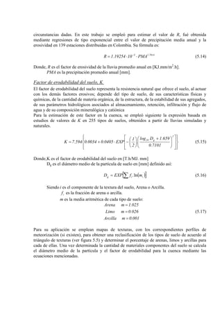 circunstancias dadas. En este trabajo se empleó para estimar el valor de R, fué obtenida
mediante regresiones de tipo exponencial entre el valor de precipitación media anual y la
erosividad en 139 estaciones distribuidas en Colombia. Su fórmula es:
7014.15
PMA1019254.1R ⋅⋅= −
(5.14)
Donde, R es el factor de erosividad de la lluvia promedio anual en [KJ.mm/m2
PMA es la precipitación promedio anual [mm].
.h].
Factor de erodabilidad del suelo, K
El factor de erodabilidad del suelo representa la resistencia natural que ofrece el suelo, al actuar
con los demás factores erosivos; depende del tipo de suelo, de sus características físicas y
químicas, de la cantidad de materia orgánica, de la estructura, de la estabilidad de sus agregados,
de sus parámetros hidrológicos asociados al almacenamiento, retención, infiltración y flujo de
agua y de su composición mineralógica y catiónica
Para la estimación de este factor en la cuenca, se empleó siguiente la expresión basada en
estudios de valores de K en 255 tipos de suelos, obtenidos a partir de lluvias simuladas y
naturales.





















 +






−⋅+=
2
g10
7101.0
659.1Dlog
.
2
1
EXP0405.00034.0594.7K (5.15)
Donde,K es el factor de erodabilidad del suelo en [T.h/MJ. mm]
Dg es el diámetro medio de la partícula de suelo en [mm] definido así:
( )[ ]∑= iig mfEXPD ln. (5.16)
Siendo i es el componente de la textura del suelo, Arena o Arcilla.
if es la fracción de arena o arcilla.
m es la media aritmética de cada tipo de suelo:
0.001mArcilla
0.026mLimo
1.025mArena
=
=
=
(5.17)
Para su aplicación se emplean mapas de texturas, con los correspondientes perfiles de
meteorización (si existen), para obtener una reclasificación de los tipos de suelo de acuerdo al
triángulo de texturas (ver figura 5.5) y determinar el porcentaje de arenas, limos y arcillas para
cada de ellas. Una vez determinada la cantidad de materiales componentes del suelo se calcula
el diámetro medio de la partícula y el factor de erodabilidad para la cuenca mediante las
ecuaciones mencionadas.
 