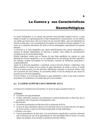 6
La Cuenca y sus Características
Geomorfológicas
La cuenca hidrográfica es un sistema que presenta como principal entrada la lluvia, y como
salidas el caudal, la evapotranspiración, el flujo subsuperficial y la percolación. Las tres últimas
son salidas que tienen poco valor en el marco de una creciente súbita , pero son importantes en
relación al flujo base y en la consideración de modelos de simulación continua (capítulo 7), así
como en la condición antecedente del suelo en lluvias prolongadas, especialmente de regiones
húmedas.
La divisoria es la línea topográfica que separa superficialmente dos cuencas hidrográficas o
sistemas de drenaje independiente en dirección y sentido, cuyas salidas no necesariamente
coinciden en un río comun determinado.
Resulta importante resaltar que en llanuras de muy bajas pendientes las cuencas no están
definidas por límites topográficos y no son significativos los movimientos del flujo superficial.
Sin embargo, resultan trascendentes los movimientos verticales de infiltración, percolación y
evapotranspiración.
Aparte de la divisoria topográfica o superficial, existe la divisoria freática o subterránea. Esta
última establece los límites de los cuerpos de agua subterránea, de donde se deriva el caudal
base de la misma cuenca. Las dos divisorias difícilmente coinciden. La divisoria freática varía
con la posición del nivel freático. Se acostumbra definir el área de drenaje de una cuenca de
acuerdo con su divisoria topográfica.
El nivel freático, es el nivel que determina el agua subterránea y sobre el que actúa la presión
atmosférica. El caudal base es el caudal dado por el nivel freático.
6.1 CLASIFICACIÓN DE LOS CURSOS DE AGUA
Con base en la constancia de la escorrentía, los cursos de agua se pueden dividir en:
• Corrientes con agua permanente
a. Perennes:
• El flujo subterráneo mantiene una alimentación continua produciendo un flujo base que es
permanente, salvo situaciones extremadamente secas.
b. Intermitentes:
• Corrientes que presentan un flujo base sólo en estaciones de lluvia.
• El nivel de agua subterránea supera el nivel del lecho del río en la época lluviosa. En épocas
de lluvias escasas o nulas ese nivel baja manteniendo un flujo subterráneo.
c. Efímeros o ríos secos
• Carecen generalmente de flujo base. Los escurrimientos superficiales se generan solamente
ante la presencia de una lluvia (generalmente de alta intensidad) sobre la cuenca. En zonas
áridas, por ejemplo, en los torrentes se producen crecientes súbitas.
 