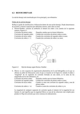 6.2 RED DE DRENAJE
La red de drenaje está constituida por el río principal y sus tributarios.
Orden de la red de drenaje
Refleja el grado de ramificación o bifurcación dentro de una red de drenaje. Puede determinarse
de acuerdo a criterios expuestos por diferentes autores, entre ellos se tiene:
a. Horton-Strahler: consiste en atribuirle el número de orden a los canales de la siguiente
manera, Figura 6.1:
Corrientes de primer orden: Pequeños canales que no tienen tributarios.
Corrientes de segundo orden: Cuando dos corrientes de primer orden se unen.
Corrientes de tercer orden: Cuando dos corrientes de segundo orden se unen.
Corrientes de orden n + 1: Cuando dos corrientes de orden n se unen.
Figura 6.1 Red de drenaje según Horton- Strahler
b. Shreve: es otro esquema de organización planimétrica de la red hidrográfica en la que se
obtiene un arbol de bifurcación como el que se muestra en la Figura 6.2. donde el orden o
“magnitud” de un segmento de corriente formado en una unión, es la suma de las
magnitudes de los dos tributarios, asi:
Corrientes de primer orden: Pequeños canales que no tienen tributarios.
Corrientes de segundo orden: Cuando dos corrientes de primer orden se unen.
Corrientes de tercer orden: Cuando se unen una corriente de segundo orden y una de
primer orden.
Corrientes de orden n + m: Cuando se unen dos corrientes de orden n y m.
La magnitud de cualquier segmento de corriente iguala el número de la magnitud de sus
fuentes, lo cual significa que la magnitud Shreve es una de las relaciones más simples para
predecir el flujo de corriente que otros sistemas de ordenamiento.
 