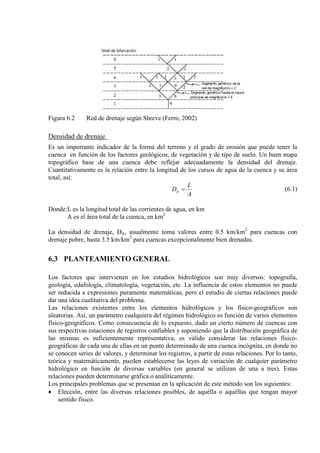 Figura 6.2 Red de drenaje según Shreve (Ferro, 2002)
Densidad de drenaje
Es un importante indicador de la forma del terreno y el grado de erosión que puede tener la
cuenca en función de los factores geológicos, de vegetación y de tipo de suelo. Un buen mapa
topográfico base de una cuenca debe reflejar adecuadamente la densidad del drenaje.
Cuantitativamente es la relación entre la longitud de los cursos de agua de la cuenca y su área
total, así:
A
L
Dd = (6.1)
Donde:L es la longitud total de las corrientes de agua, en km
A es el área total de la cuenca, en km2
La densidad de drenaje, Dd, usualmente toma valores entre 0.5 km/km2
para cuencas con
drenaje pobre, hasta 3.5 km/km2
para cuencas excepcionalmente bien drenadas.
6.3 PLANTEAMIENTO GENERAL
Los factores que intervienen en los estudios hidrológicos son muy diversos: topografía,
geología, edafología, climatología, vegetación, etc. La influencia de estos elementos no puede
ser reducida a expresiones puramente matemáticas, pero el estudio de ciertas relaciones puede
dar una idea cualitativa del problema.
Las relaciones existentes entre los elementos hidrológicos y los físico-geográficos son
aleatorias. Así, un parámetro cualquiera del régimen hidrológico es función de varios elementos
físico-geográficos. Como consecuencia de lo expuesto, dado un cierto número de cuencas con
sus respectivas estaciones de registros confiables y suponiendo que la distribución geográfica de
las mismas es suficientemente representativa, es válido considerar las relaciones físico-
geográficas de cada una de ellas en un punto determinado de una cuenca incógnita, en donde no
se conocen series de valores, y determinar los registros, a partir de estas relaciones. Por lo tanto,
teórica y matemáticamente, pueden establecerse las leyes de variación de cualquier parámetro
hidrológico en función de diversas variables (en general se utilizan de una a tres). Estas
relaciones pueden determinarse gráfica o analíticamente.
Los principales problemas que se presentan en la aplicación de este método son los siguientes:
• Elección, entre las diversas relaciones posibles, de aquélla o aquéllas que tengan mayor
sentido físico.
 