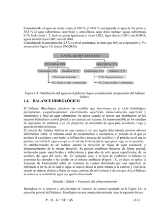 Considerando el agua no salina como el 100 %, el 68.0 % corresponde al agua de los polos y
30,8 % al agua subterránea, superficial y atmosférica, agua dulce incluye: aguas subterránea
0.76; hielo polar 1.7; hielo no polar (glaciares) y nieve 0.025; lagos dulces 0.007; ríos 0.0002;
aguas atmosféricas 0.001; otros 0.0068.
Considerando la precipitación (23 %) a nivel continente, se tiene que 16% es evaporación y 7%
escorrentía (Figura 1.4, fuente UNESCO).
Figura 1.4 Distribución del agua en el globo terráqueo considerando componentes del balance
hídrico
1.4. BALANCE HIDROLÓGICO
El Balance Hidrológico relaciona las variables que intervienen en el ciclo hidrológico:
precipitación, evapotranspiración, escurrimiento superficial, almacenamiento superficial y
subterráneo y flujo de agua subterránea. Se aplica cuando se realiza una distribución de los
recursos hidráulicos a nivel global, o en cuencas particulares. Es imprescindible en los estudios
de regulación de embalses y en los proyectos de suministro de agua para acueducto, riego y
generación hidroeléctrica.
El cálculo del balance hídrico en una cuenca o en una región determinada permite obtener
información sobre: el volumen anual de escurrimiento o excedentes; el período en el que se
produce el excedente y por tanto la infiltración o recarga del acuífero; y el período en el que se
produce un déficit de agua o sequía y el cálculo de demanda de agua para riego en ese período.
El establecimiento de un balance supone la medición de flujos de agua (caudales) y
almacenamientos de la misma (niveles). Se pueden establecer balances de forma general,
incluyendo aguas superficiales y subterráneas y parciales de sólo aguas superficiales, de un
acuífero, del agua del suelo, etc. En cualquier caso, a la hora de establecer el balance se
examinan las entradas y las salidas en el sistema analizado (Figura 1.5), es decir, se aplica la
Ecuación de Continuidad sobre un volumen de control delimitado por una superficie de
referencia a través de la cual el agua se mueve desde la parte interna a la externa y viceversa,
siendo un sistema abierto a flujos de masa, cantidad de movimiento y de energía. Así, el balance
se reduce a la cantidad de agua que queda almacenada:
Entrada - Salida = Variación del almacenamiento
Basándose en lo anterior y considerando el volumen de control mostrado en la Figura 1.6, la
ecuación general del Balance Hidrológico en una cuenca determinada tiene la siguiente forma:
P – Q – G = ET + ∆S (1.1)
 