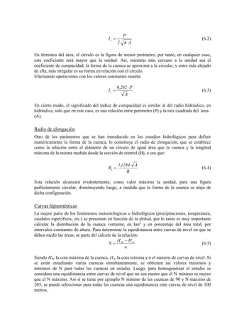 A2
P
Ic
π
= (6.2)
En términos del área, el círculo es la figura de menor perímetro, por tanto, en cualquier caso,
este coeficiente será mayor que la unidad. Así, mientras más cercano a la unidad sea el
coeficiente de compacidad, la forma de la cuenca se aproxima a la circular, y entre más alejado
de ella, más irregular es su forma en relación con el círculo.
Efectuando operaciones con los valores constantes resulta:
A
P282,0
Ic
⋅
= (6.3)
En cierto modo, el significado del índice de compacidad es similar al del radio hidráulico, en
hidráulica, sólo que en este caso, es una relación entre perímetro (P) y la raíz cuadrada del àrea
(A).
Radio de elongación
Otro de los parámetros que se han introducido en los estudios hidrológicos para definir
numéricamente la forma de la cuenca, lo constituye el radio de elongación, que se establece
como la relación entre el diámetro de un círculo de igual área que la cuenca y la longitud
máxima de la misma medida desde la sección de control (B), o sea que:
B
A1284,1
Re = (6.4)
Esta relación alcanzará evidentemente, como valor máximo la unidad, para una figura
perfectamente circular, disminuyendo luego, a medida que la forma de la cuenca se aleje de
dicha configuración.
Curvas hipsométricas
La mayor parte de los fenómenos meteorológicos e hidrológicos (precipitaciones, temperatura,
caudales específicos, etc.) se presentan en función de la altitud, por lo tanto es muy importante
calcular la distribución de la cuenca vertiente, en km2
n
HH
N mM −
=
y en porcentaje del área total, por
intervalos constantes de altura. Para determinar la equidistancia entre curvas de nivel en que se
deben medir las áreas, se parte del cálculo de la relación:
(6.5)
Siendo HM la cota máxima de la cuenca, Hm la cota mínima y n el número de curvas de nivel. Si
se están estudiando varias cuencas simultáneamente, se obtienen así valores máximos y
mínimos de N para todas las cuencas en estudio. Luego, para homogeneizar el estudio se
considera una equidistancia entre curvas de nivel que no sea menor que el N mínimo ni mayor
que el N máximo. Así si se tiene por ejemplo N mínimo de las cuencas de 90 y N máximo de
205, se puede seleccionar para todas las cuencas una equidistancia ente curvas de nivel de 100
metros.
 