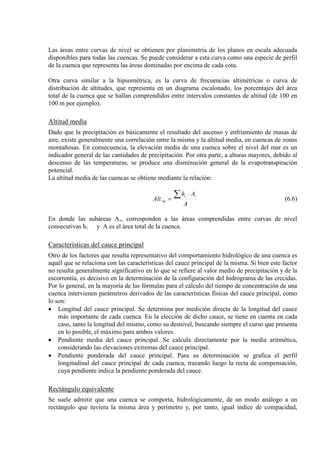 Las áreas entre curvas de nivel se obtienen por planimetría de los planos en escala adecuada
disponibles para todas las cuencas. Se puede considerar a esta curva como una especie de perfil
de la cuenca que representa las áreas dominadas por encima de cada cota.
Otra curva similar a la hipsométrica, es la curva de frecuencias altimétricas o curva de
distribución de altitudes, que representa en un diagrama escalonado, los porcentajes del área
total de la cuenca que se hallan comprendidos entre intervalos constantes de altitud (de 100 en
100 m por ejemplo).
Altitud media
Dado que la precipitación es básicamente el resultado del ascenso y enfriamiento de masas de
aire, existe generalmente una correlación entre la misma y la altitud media, en cuencas de zonas
montañosas. En consecuencia, la elevación media de una cuenca sobre el nivel del mar es un
indicador general de las cantidades de precipitación. Por otra parte, a alturas mayores, debido al
descenso de las temperaturas, se produce una disminución general de la evapotranspiración
potencial.
La altitud media de las cuencas se obtiene mediante la relación:
A
Ah
Alt
ii
m
∑ ⋅
=. (6.6)
En donde las subáreas Ai, corresponden a las áreas comprendidas entre curvas de nivel
consecutivas hi y A es el área total de la cuenca.
Características del cauce principal
Otro de los factores que resulta representativo del comportamiento hidrológico de una cuenca es
aquél que se relaciona con las características del cauce principal de la misma. Si bien este factor
no resulta generalmente significativo en lo que se refiere al valor medio de precipitación y de la
escorrentía, es decisivo en la determinación de la configuración del hidrograma de las crecidas.
Por lo general, en la mayoría de las fórmulas para el cálculo del tiempo de concentración de una
cuenca intervienen parámetros derivados de las características físicas del cauce principal, como
lo son:
• Longitud del cauce principal. Se determina por medición directa de la longitud del cauce
más importante de cada cuenca. En la elección de dicho cauce, se tiene en cuenta en cada
caso, tanto la longitud del mismo, como su desnivel, buscando siempre el curso que presenta
en lo posible, el máximo para ambos valores.
• Pendiente media del cauce principal. Se calcula directamente por la media aritmética,
considerando las elevaciones extremas del cauce principal.
• Pendiente ponderada del cauce principal. Para su determinación se grafica el perfil
longitudinal del cauce principal de cada cuenca, trazando luego la recta de compensación,
cuya pendiente indica la pendiente ponderada del cauce.
Rectángulo equivalente
Se suele admitir que una cuenca se comporta, hidrológicamente, de un modo análogo a un
rectángulo que tuviera la misma área y perímetro y, por tanto, igual índice de compacidad,
 
