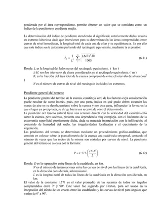 ponderada por el área correspondiente, permite obtener un valor que se considera como un
índice de la pendiente o pendiente media.
La determinación del índice de pendiente atendiendo al significado anteriormente dicho, resulta
en extremo laboriosa dado que intervienen para su determinación las áreas comprendidas entre
curvas de nivel inmediatas, la longitud total de cada una de ellas y su equidistancia. Es por ello
que este índice suele calcularse partiendo del rectángulo equivalente, mediante la expresión:
∑
∆
=
N
P
BiHi
L
I
2
2
2
1000
.)(1
(6.11)
Donde: L es la longitud del lado mayor del rectángulo equivalente. ( km )
∆ Hi
B
son los intervalos de altura considerados en el rectángulo equivalente. ( m )
i es la fracción del área total de la cuenca comprendida entre el intervalo de altura (km2
N es el número de curvas de nivel del rectángulo incluidos los extremos.
)
Pendiente general del terreno
La pendiente general del terreno de la cuenca, constituye otro de los factores cuya consideración
puede resultar de sumo interés, pues, por una parte, indica en qué grado deben ascender las
masas de aire en su desplazamiento sobre la cuenca y por otra parte, influenciar la forma en la
que el agua ya precipitada, se dirige hacia una sección de control determinada.
La pendiente del terreno natural tiene una relación directa con la velocidad del escurrimiento
sobre la cuenca, pero además, presenta una dependencia muy compleja, con el fenómeno de la
escorrentía superficial propiamente dicha, dada su marcada interrelación con la infiltración, el
contenido de humedad del suelo, las irregularidades localizadas y el crecimiento de la
vegetación.
Las pendientes del terreno se determinan mediante un procedimiento gráfico-analítico, que
consiste en colocar sobre la planialtimetría de la cuenca una cuadrícula ortogonal, contando el
número de veces que las rectas de la misma son cortadas por curvas de nivel. La pendiente
general del terreno se calcula por la fórmula:





 ⋅
⋅=
L
ND
571.1P (6.12)
Donde: D es la separación entre líneas de la cuadrícula, en km.
N es el número de intersecciones entre las curvas de nivel con las líneas de la cuadrícula,
en la dirección considerada, adimensional.
L es la longitud total de todas las líneas de la cuadrícula en la dirección considerada, en
km.
El valor de la constante 1.571 es el valor promedio de las secantes de todos los ángulos
comprendidos entre 0º y 90º. Este valor fue sugerido por Horton, para ser usado en la
integración del efecto de los cruces entre las cuadrículas y las curvas de nivel para ángulos que
varían de 0º a 90º.
 