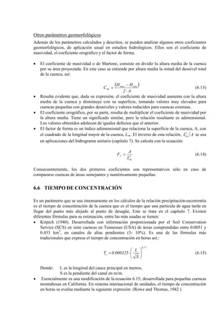 Otros parámetros geomorfológicos
Además de los parámetros calculados y descritos, se pueden analizar algunos otros coeficientes
geomorfológicos, de aplicación usual en estudios hidrológicos. Ellos son el coeficiente de
masividad, el coeficiente orográfico y el factor de forma.
• El coeficiente de masividad o de Martone, consiste en dividir la altura media de la cuenca
por su área proyectada. En este caso se entiende por altura media la mitad del desnivel total
de la cuenca, así:
( )
A2
HH
C minmax
M
⋅
−
= (6.13)
• Resulta evidente que, dada su expresión, el coeficiente de masividad aumenta con la altura
media de la cuenca y disminuye con su superficie, tomando valores muy elevados para
cuencas pequeñas con grandes desniveles y valores reducidos para cuencas extensas.
• El coeficiente orográfico, por su parte, resulta de multiplicar el coeficiente de masividad por
la altura media. Tiene un significado similar, pero la relación resultante es adimensional.
Los valores obtenidos adolecen de iguales defectos que el anterior.
• El factor de forma es un índice adimensional que relaciona la superficie de la cuenca, A, con
el cuadrado de la longitud mayor de la cuenca, Lm ALm
2
. El inverso de esta relación, se usa
en aplicaciones del hidrograma unitario (capítulo 7). Se calcula con la ecuación:
2
m
f
L
A
F = (6.14)
Consecuentemente, los dos primeros coeficientes son representativos sólo en caso de
compararse cuencas de áreas semejantes y numéricamente pequeñas.
6.6 TIEMPO DE CONCENTRACIÓN
Es un parámetro que se usa intensamente en los cálculos de la relación precipitación-escorrentía
es el tiempo de concentración de la cuenca que es el tiempo que una partícula de agua tarda en
llegar del punto más alejado al punto de desagüe. Este se trata en el capítulo 7. Existen
diferentes fórmulas para su estimación, entre las más usadas se tienen:
• Kirpich (1940). Desarrollada con información proporcionada por el Soil Conservation
Service (SCS) en siete cuencas en Tennessee (USA) de áreas comprendidas entre 0.0051 y
0.433 km2
, en canales de altas pendientes (3- 10%). Es una de las fórmulas más
tradicionales que expresa el tiempo de concentración en horas así::
77.0
c
S
L
000325.0T 





⋅= (6.15)
Donde: L es la longitud del cauce principal en metros.
S es la pendiente del canal en m/m.
• Esencialmente es una modificación de la ecuación 6.15; desarrollada para pequeñas cuencas
montañosas en California. En sistema internacional de unidades, el tiempo de concentración
en horas se evalúa mediante la siguiente expresión (Rowe and Thomas, 1942 )
 