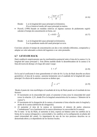 385.03
c
H
L87.0
T 




 ⋅
= (6.16)
Donde: L es la longitud del cauce principal en kilometros.
H es el desnivel medio del cauce principal en metros.
• Pezzoli, (1988) basado en medidas relativas en algunas cuencas de piedemonte sugirió
calcular el tiempo de concentración en horas, así:
S
L
055.0Tc ⋅= (6.17)
Donde: L es la longitud del cauce principal en kilometros.
S es la pendiente media del canal principal en m/m.
Conviene calcular el tiempo de concentración con dos o tres métodos diferentes, compararlos y
adoptar un valor adecuado a criterio del ingeniero o un valor promedio.
6.7 LEYES DE HACK
Hack estableció empiricamente una ley morfométrica potencial entre el área de la cuenca A y la
longitud del cauce principal L. Esta última medida desde la desembocadura de la cuenca a la
línea divisoria de drenaje a lo largo del canal. Luego:
h
AL ∝ (6.18)
En la cual el coeficiente h tiene generalemnte el valor de 0.6. La ley de Hack describe un efecto
geométrico: el área de la cuenca aumenta lentamente con el cuadrado de la longitud del cauce
principal. En efecto de la anterior ecuacion se deduce que:
2.0
2
−
∝ A
L
A
(6.19)
Desde el punto de vista morfológico el resultado de la ley de Hack puede ser el resultado de tres
factores:
• El incremento en la sinuosidad del canal, al aumentar el área crece la sinuosidad del canal
(crece la relación DL , donde D es la longitud característica de la cuenca o “diámetro de la
cuenca”);
• El incremento de la elongación de la cuenca, al aumentar el área relación entre la longitud y
ancho de la cuenca (definición de elongación);
• Al aumentar el área de la cuenca se incrementa el número de partes cóncavas
(“embakments”) en el perímetro de la cuenca (disminuye la convexidad de la cuenca).
Por lo tanto la ley de Hack, al aumentar el área, expresa un balance entre los cambios de la
forma de la cuenca (elongación y convexidad) y los cambios en la configuración en planta del
canal (sinuosidad del canal). La importancia de uno de los tres procesos descritos no es
demostrada ahora y es dependiente de los factores locales.
 
