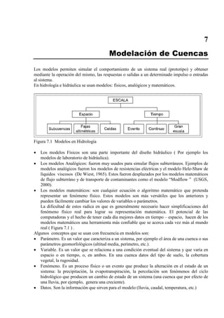 7
Modelación de Cuencas
Los modelos permiten simular el comportamiento de un sistema real (prototipo) y obtener
mediante la operación del mismo, las respuestas o salidas a un determinado impulso o entradas
al sistema.
En hidrología e hidráulica se usan modelos: físicos, analógicos y matemáticos.
Figura 7.1 Modelos en Hidrología
• Los modelos Físicos son una parte importante del diseño hidráulico ( Por ejemplo los
modelos de laboratorio de hidráulica).
• Los modelos Analógicos: fueron muy usados para simular flujos subterráneos. Ejemplos de
modelos analógicos fueron los modelos de resistencias eléctricas y el modelo Hele-Shaw de
líquidos viscosos (De Wiest, 1965). Estos fueron desplazados por los modelos matemáticos
de flujo subterráno y de transporte de contaminantes como el modelo “Modflow ” (USGS,
2000).
• Los modelos matemáticos: son cualquier ecuación o algoritmo matemático que pretenda
representar un fenómeno físico. Estos modelos son más versátiles que los anteriores y
pueden fácilmente cambiar los valores de variables o parámetros.
La dificultad de estos radica en que es generalmente necesario hacer simplificaciones del
fenómeno físico real para lograr su representación matemática. El potencial de las
computadoras y el hecho de tener cada día mejores datos en tiempo – espacio, hacen de los
modelos matemáticos una herramienta más confiable que se acerca cada vez más al mundo
real ( Figura 7.1 ) .
Algunos conceptos que se usan con frecuencia en modelos son:
• Parámetro. Es un valor que caracteriza a un sistema, por ejemplo el área de una cuenca o sus
parámetros geomorfológicos (altitud media, perímetro, etc.).
• Variable. Es un valor que se relaciona a una condición eventual del sistema y que varía en
espacio o en tiempo, o, en ambos. En una cuenca datos del tipo de suelo, la cobertura
vegetal, la rugosidad.
• Fenómeno. Es un proceso físico o un evento que produce la alteración en el estado de un
sistema: la precipitación, la evapotranspiración, la percolación son fenómenos del ciclo
hidrológico que producen un cambio de estado de un sistema (una cuenca que por efecto de
una lluvia, por ejemplo, genera una creciente).
• Datos. Son la información que sirven para el modelo (lluvia, caudal, temperatura, etc.)
 