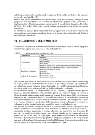 del tamaño, movimiento, simultaneidad y secuencia de las celdas productores de crecientes
torrenciales (capítulo 14 y CD).
Otra técnica que ha producido un verdadero cambio en el procesamiento y manejo de datos
geográficos es el desarrollo de los “Sistemas de Información Geográfica” (SIG), facilitando la
implementación, calibración, evaluación y comparación de modelaciones de cuencas. El modelo
HEC-Geo RAS (HEC, 2009) es un claro ejemplo de uso práctico de los SIG en los modelos
hidráulicos.
La variabilidad espacial de las condiciones físicas, vegetación y uso del suelo, precipitación,
movimiento de las tormentas, se definen ahora con el uso de estas técnicas, lo cual facilita la
calibración de los modelos.
7.1 CLASIFICACIÓN DE LOS MODELOS
Resumiendo los conceptos de modelos matemáticos en hidrología, estos se pueden agrupar de
varias formas, algunas clasificaciones se citan en la Tabla 7.1.
Tabla 7.1 Algunas clasificaciones de modelos
Clasificación Tipos
Determinístico
Lineales
No lineales
Conceptuales
Caja Negra
Respecto al espacio (de parámetros concentrados o distribuidos)
Respecto al tiempo (de modelación por eventos o continua)
Estadístico/Estocástico
Generación de series de tiempo
Regresión
Probabilísticos
Modelos de Optimización
Programación lineal
Programación dinámica
Los modelos determinísticos son aquellos en los que las funciones que relacionan las entradas y
las salidas, definen el comportamiento del sistema sin que se tenga en cuenta ley o distribución
de probabilidad alguna. Dada una función de entrada y sus variables y parámetros se obtiene una
función de salida perfectamente definida. Se dividen en lineales y no lineales.
En los modelos lineales, el comportamiento de la(s) variable(s) se puede describir por una
relación o ecuación diferencial lineal, mientras que en un sistema no lineal, la variable, o
alguna de sus derivadas, pueden ser elevadas a una potencia distinta a uno. Si los coeficientes de
la ecuación son constantes el sistema es invariable en el tiempo, si en cambio uno o varios son
funciones del tiempo (t), el sistema lineal es variable en el tiempo. Otro principio que se aplica
a los sistemas lineales, es que la suma de los valores de entrada se traduce en la suma de los
valores de la salida, es decir, existe superposición y proporcionalidad de efectos.
Los modelos determinísticos se subdividen a su vez en modelos de síntesis o conceptuales y de
análisis o empíricos. Los conceptuales tratan de simular los diferentes procesos del ciclo de la
escorrentía, mediante ecuaciones o simples relaciones que interpreten cada fenómeno del
proceso. Los modelos empíricos, pueden tener algunos cálculos de tipo conceptual pero, en
general, se los define como de “caja negra”. Estos modelos están basados en expresiones
empíricas o funciones matemáticas que producen resultados semejantes al del proceso físico,
pero que no lo explican físicamente, por ejemplo el hidrograma de escorrentía asimilado a una
función gamma de dos parámetros, como en el modelo ARHYMO.
 