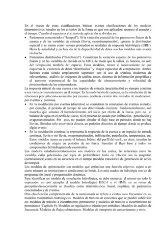 En el marco de estas clasificaciones básicas existen clasificaciones de los modelos
determinísticos basados en los criterios de la forma en que son aplicados: respesto al espacio o
el tiempo. Cuando el espacio es el criterio de aplicación se dividen en:
• Parámetros concentrados (“lumped”). Si la variación espacial de los parámetros físicos de la
cuenca y de las variables de entrada (lluvia, evapotranspiración), ignoran la distribución
espacial y se toman como valores promedios en unidades de respuesta hidrológica (URH).
Hasta la actualidad y en función de la disponibilidad de datos son los modelos más usados
en diseño.
• Parámetros distribuidos (“distributed”). Consideran la variación espacial de los parámetros
físicos y de las variables de entrada en la URH, de modo que la salida es función, no sólo
del tiempo,sino también del espacio. Estos modelos, tienen el inconveniente de que
requieren la existencia de datos “distribuidos” y mayor capacidad de computación. Ambos
factores están siendo ampliamente superados con el uso de técnicas modernas de
relevamiento, análisis de imágenes de satélite, radar, sistemas de información geográfica y
el aumento exponencial de las capacidades de almacenamiento y velocidad de
procesamiento de las computadoras.
La respuesta natural de una cuenca a un impulso de entrada (precipitación) es siempre continua
o sea varía permanentemente en el tiempo. En la modelación de cuencas, en la simulación de las
relaciones precipitación-escorrentía por razones prácticas existen dos métodos de modelación:
por eventos y continua.
• En la modelación por eventos (discretos) se consideran la simulación de eventos aislados,
por ejemplo, el período de tiempo de una determinada creciente. Fundamentalmente, son
modelos que simulan el humedecimiento del suelo por efecto de la lluvia, pero no el
balance de agua en el perfil del suelo, ni el proceso de secado por infiltración, percolación y
evapotranspiración. Por esto, no pueden simular el flujo base en períodos donde no hay
lluvias. Simulan sólo escorrentía directa, en períodos discretos de tiempo donde se produce
algún evento.
• En la modelación continua se representa la respuesta de la cuenca a un impulso de entrada
continua, lluvia o no lluvia, evapotranspiración, infiltración, percolación, temperatura, etc.
Estos modelos tienen en cuenta el balance hídrico del perfil del suelo, es decir, simulan las
condiciones de sequía en períodos de no lluvia. Simulan el flujo base y todos los
componentes del hidrograma de escorrentía.
Los modelos estadísticos/estocásticos son modelos en los cuales, las relaciones entre las
variables están gobernadas por leyes de probabilidad, tanto en relación con su magnitud
(correlaciones) como en su secuencia en el tiempo (modelo estocástico de generación de series
de tiempo).
Los modelos de optimización son modelos que optimizan una función objetivo, sujeto a un
cierto número de restricciones o condiciones de borde. Los más usados en hidrológía son los de
programación lineal y programación dinámica.
Para identificar un modelo de simulación hidrológica, se debe enmarcar el mismo en todo lo
expresado: así por ejemplo el modelo hidrológico HEC-1 o el HMS, en su rutina de
precipitación-escorrentía se clasifica como determinístico, lineal, empírico, de parámetros
concentrados y de eventos.
Otra clasificación complementaria de la mencionada se refiere a ciertos usos frecuentes en los
modelos matemáticos hidrológicos. Modelos de tránsito de crecientes que se pueden subdividir
en: modelos de tránsito a escurrimiento permanente y modelos de tránsito a escurrimiento no
permanente (Capítulo 8). Modelos de regulación o tránsito por embalses. Modelos de análisis de
frecuencia. Modelos de flujos subterráneos. Modelos de transporte de contaminantes y otros.
 
