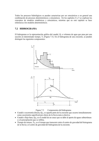 Todos los procesos hidrológicos se pueden caracterizar por ser estocásticos o en general una
combinación de procesos determinísticos y estocásticos. En los capítulos 4 y 5 se explican los
conceptos de modelos estadísticos y estocásticos, mientras que en este capítulo se hace
referencia a los modelos determinísticos.
7.2 HIDROGRAMA
El hidrograma es la representación gráfica del caudal, Q, o volumen de agua que pasa por una
sección en determinado tiempo, T, (Figura 7.3). En el hidrograma de una creciente, se pueden
distinguir las siguientes componentes:
Figura 7.3 Componentes del hidrograma
• Caudal o escorrentía directa, QD
• Caudal o flujo base, Q
, es aquella parte de la creciente que escurre inmediatamente
como escorrentía superficial por efecto de la lluvia neta o efectiva.
B
• Tiempo de retraso, T
, es el caudal de un cauce que se debe al aporte de aguas subterráneas
o a la precipitación que se infiltra.
R, es el tiempo que transcurre entre el centro de gravedad del hietograma
de la lluvia y el centro de gravedad del hidrograma de la creciente.
 