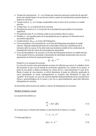 • Tiempo de concentración , TC
• Tiempo de pico, T
, es el tiempo que transcurre para que la partícula de agua del
punto más alejado llegue a la sección de control o punto de concentración (estación donde se
analiza la creciente).
p
• Tiempo base, T
, es el tiempo comprendido entre el inicio de la creciente y el caudal
máximo.
b
• Precipitación efectiva, P
, es la duración de la creciente.
e
• Precipitación total, P
, es la porción de la precipitación que produce la escorrentía
superficial.
T
• Perdidas, I
,es la lámina caída en una tormenta sobre la cuenca.
a
• Caudal máximo, Q
, son aquellas partes de la precipitación que no aportan a la formación de la
escorrentía superficial.
MAX
• Curva ascendente o de concentración, es la línea del hidrograma precedente al caudal
máximo. Depende fundamentalmente de la intensidad, ubicación y distribución de la
tormenta sobre la cuenca. Se ha observado una incidencia notable de las condiciones de
humedad del suelo por efecto de la precipitación antecedente.
, es el pico del hidrograma.
• Curva de descendente o de recesión, es la línea del hidrograma posterior al caudal máximo.
Se da cuando la lluvia a terminado o disminuido de intensidad, produciendo una curva de
agotamiento en forma de exponencial negativa:
tK
ot eQQ ⋅−
⋅= (7.1)
Donde K es la constante de recesión.
La curva de recesión tiene generalmente un punto de inflexión que marca el verdadero inicio
del momento en que cesa la entrada de escorrentía superficial a los canales de la cuenca. A
partir de este punto se deben considerar los valores de Q y t para determinar el valor de K.
Desde el punto de vista práctico, es dificil determinar el punto de inflexión, graficando la
curva descendente en escala semilogarítmica se visualiza más fácilmente el lugar del
“quiebre” de la misma. La curva de recesión depende fundamentalmente de las características
físicas y geomorfológicas de la cuenca y por eso es aproximadamente igual para diferentes
hidrogramas de creciente.
Se desarrollan ahora técnicas de análisis y síntesis de hidrogramas de crecientes.
Modelo Embalse Lineal
La ecuación del embalse es:
( ) ( )tQtI
dt
dV
−= (7.2)
Si se asume que el volumen del embalse es una función de la altura, h, se tiene:
2/1
1 hkVV o ⋅+= (7.3)
Y la descarga Q(t) es:
2/1.
2)( hktQ ⋅= (7.4)
 