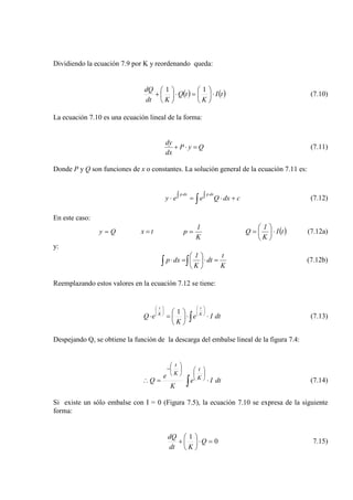 Dividiendo la ecuación 7.9 por K y reordenando queda:
( ) ( )tI
K
tQ
Kdt
dQ
⋅





=⋅





+
11
(7.10)
La ecuación 7.10 es una ecuación lineal de la forma:
QyP
dx
dy
=⋅+ (7.11)
Donde P y Q son funciones de x o constantes. La solución general de la ecuación 7.11 es:
∫ +⋅∫=∫⋅
⋅⋅
cdxQeey
dxpdxp
(7.12)
En este caso:
Qy = tx =
K
1
p = ( )tI
K
1
Q ⋅





= (7.12a)
y:
K
t
dt
K
1
dxp =⋅





=⋅ ∫∫ (7.12b)
Reemplazando estos valores en la ecuación 7.12 se tiene:
∫ ⋅⋅





=⋅












dtIe
K
eQ K
t
K
t
1
(7.13)
Despejando Q, se obtiene la función de la descarga del embalse lineal de la figura 7.4:
∫ ⋅=∴











−
dtIe
K
e
Q K
t
K
t
(7.14)
Si existe un sólo embalse con I = 0 (Figura 7.5), la ecuación 7.10 se expresa de la siguiente
forma:
0
1
=⋅





+ Q
Kdt
dQ
7.15)
 