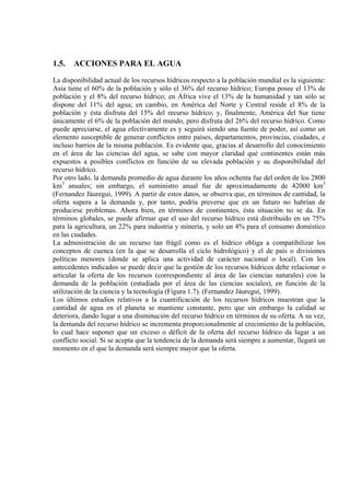 1.5. ACCIONES PARA EL AGUA
La disponibilidad actual de los recursos hídricos respecto a la población mundial es la siguiente:
Asia tiene el 60% de la población y sólo el 36% del recurso hídrico; Europa posee el 13% de
población y el 8% del recurso hídrico; en África vive el 13% de la humanidad y tan sólo se
dispone del 11% del agua; en cambio, en América del Norte y Central reside el 8% de la
población y ésta disfruta del 15% del recurso hídrico; y, finalmente, América del Sur tiene
únicamente el 6% de la población del mundo, pero disfruta del 26% del recurso hídrico. Como
puede apreciarse, el agua efectivamente es y seguirá siendo una fuente de poder, así como un
elemento susceptible de generar conflictos entre países, departamentos, provincias, ciudades, e
incluso barrios de la misma población. Es evidente que, gracias al desarrollo del conocimiento
en el área de las ciencias del agua, se sabe con mayor claridad qué continentes están más
expuestos a posibles conflictos en función de su elevada población y su disponibilidad del
recurso hídrico.
Por otro lado, la demanda promedio de agua durante los años ochenta fue del orden de los 2800
km3
anuales; sin embargo, el suministro anual fue de aproximadamente de 42000 km3
(Fernandez Jáuregui, 1999). A partir de estos datos, se observa que, en términos de cantidad, la
oferta supera a la demanda y, por tanto, podría preverse que en un futuro no habrían de
producirse problemas. Ahora bien, en términos de continentes, ésta situación no se da. En
términos globales, se puede afirmar que el uso del recurso hídrico está distribuido en un 75%
para la agricultura, un 22% para industria y minería, y solo un 4% para el consumo doméstico
en las ciudades.
La administración de un recurso tan frágil como es el hídrico obliga a compatibilizar los
conceptos de cuenca (en la que se desarrolla el ciclo hidrológico) y el de país o divisiones
políticas menores (donde se aplica una actividad de carácter nacional o local). Con los
antecedentes indicados se puede decir que la gestión de los recursos hídricos debe relacionar o
articular la oferta de los recursos (correspondiente al área de las ciencias naturales) con la
demanda de la población (estudiada por el área de las ciencias sociales), en función de la
utilización de la ciencia y la tecnología (Figura 1.7). (Fernandez Jáuregui, 1999).
Los últimos estudios relativos a la cuantificación de los recursos hídricos muestran que la
cantidad de agua en el planeta se mantiene constante, pero que sin embargo la calidad se
deteriora, dando lugar a una disminución del recurso hídrico en términos de su oferta. A su vez,
la demanda del recurso hídrico se incrementa proporcionalmente al crecimiento de la población,
lo cual hace suponer que un exceso o déficit de la oferta del recurso hídrico da lugar a un
conflicto social. Si se acepta que la tendencia de la demanda será siempre a aumentar, llegará un
momento en el que la demanda será siempre mayor que la oferta.
 