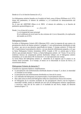 Donde (n-1)! es la función Gamma de n (Γn)
Los hidrogramas unitarios basados en el modelo de Nash, como el Hymo (Williams et al, 1973)
tienen dos parámetros, el número de embalses n y el coeficiente de almacenamiento del
embalse, K.
En el caso del ARHYMO (Maza et al, 2003) el número de embalses, n, es función de
parámetros geomorfológicos, así:
( )H,L,Afn =
Donde: A es el área de la cuenca
L es la longitud del cauce principal
H es la diferencia de nivel entre los dos extremos de L (ver el desarrollo y la explicación
del modelo en el CD ).
Hidrograma Unitario
Se define el Hidrograma Unitario (HU) (Sherman,1932) como la respuesta de una cuenca a la
precipitación efectiva de lámina unitaria (1 pulgada ó 1 cm) uniformemente distribuida en toda
la cuenca que cae en una duración especificada de tiempo, T (tiempo unitario). El límite del
HU, al aproximarse la precipitación efectiva con una duración infinitamente pequeña, es lo que
se llama Hidrograma Unitario Instantáneo (HUI). Cuando el HU se calcula para la lluvia
efectiva que precipita durante T horas, se llama hidrograma unitario de T horas. El uso de las
modernas técnicas de computación permite fácilmente trabajar con el hidrograma unitario
instantáneo, en vez del clásico HU de duración T, lo cual representa una ventaja.
La teoría básica del hidrograma unitario se desarrolla en el supuesto que la cuenca es un
sistema lineal invariable en el tiempo, al menos en lo relacionado al exceso de lluvia y al
escurrimiento directo.
Hidrograma Unitario de duración T
Considera las siguientes hipótesis simplificatorias:
• La precipitación está uniformemente distribuida durante el tiempo T, es decir, la intensidad
es constante en ese tiempo.
• La precipitación está uniformemente distribuida en el área de la cuenca.
• Las ordenadas del hidrograma son proporcionales a la precipitación efectiva.
• Para cada cuenca la forma del hidrograma refleja las características físicas de la misma.
• El hidrograma de la creciente resultante de una precipitación efectiva real de longitud e
intensidad variable, puede ser obtenido por una serie de hidrogramas unitarios superpuestos
y sucesivos, cada uno de los cuales es el resultado de una lluvia, simple, de duración
unitaria.(Figura 7.7)
 