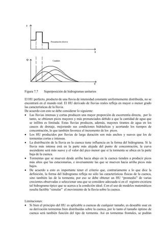 Figura 7.7 Superposición de hidrogramas unitarios
El HU perfecto, producto de una lluvia de intensidad constante uniformemente distribuida, no se
encontrará en el mundo real. El HU derivado de lluvias reales refleja en mayor o menor grado
las características de la lluvia.
De acuerdo con esto se debe considerar lo siguiente:
• Las lluvias intensas y cortas producen una mayor proporción de escorrentía directa, por lo
tanto, se obtienen picos mayores y más pronunciados debido a que la cantidad de agua que
se infiltra es limitada. Estas lluvias producen, además, mayores tirantes de agua en los
cauces de drenaje, mejorando sus condiciones hidráulicas y acortando los tiempos de
concentración, lo que también favorece el incremento de los picos.
• Los HU producidos por lluvias de larga duración son más anchos y suaves que los de
tormentas cortas e intensas.
• La distribución de la lluvia en la cuenca tiene influencia en la forma del hidrograma. Si la
lluvia más intensa está en la parte más alejada del punto de concentración, la curva
ascendente será más suave y el valor del pico menor que si la tormenta se ubica en la parte
baja de la cuenca.
• Tormentas que se mueven desde arriba hacia abajo en la cuenca tienden a producir picos
más altos que las estacionarias, e inversamente las que se mueven hacia arriba picos más
bajos.
• De acuerdo a esto es importante tener el criterio que, contrariamente a lo que dice la
definición, la forma del hidrograma refleja no sólo las características físicas de la cuenca,
sino también las de la tormenta; por eso se debe obtener un HU “promedio” de varias
crecientes observadas o seleccionar una que se considere adecuada si en el registro existiera
tal hidrograma típico que se acerca a la condición ideal. Con el uso de modelos matemáticos
resulta factible “simular” el movimiento de la lluvia sobre la cuenca.
Limitaciones:
• Si bien el principio del HU es aplicable a cuencas de cualquier tamaño, es deseable usar en
su derivación tormentas bien distribuidas sobre la cuenca, por lo tanto el tamaño óptimo de
cuenca será también función del tipo de tormenta. Así en tormentas frontales, se podrán
 
