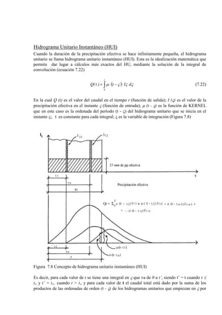 Hidrograma Unitario Instantáneo (HUI)
Cuando la duración de la precipitación efectiva se hace infinitamente pequeña, el hidrograma
unitario se llama hidrograma unitario instantáneo (HUI). Esta es la idealización matemática que
permite dar lugar a cálculos más exactos del HU, mediante la solución de la integral de
convoluciòn (ecuación 7.22)
( )∫ ⋅−⋅=
t
0
dIt)t(Q ςςςµ (7.22)
En la cual Q (t) es el valor del caudal en el tiempo t (función de salida); I (ς) es el valor de la
precipitación efectiva en el instante ς (función de entrada); µ (t - ς) es la función de KERNEL
que en este caso es la ordenada del período (t - ς) del hidrograma unitario que se inicia en el
instante ς;. t es constante para cada integral; ς es la variable de integración (Figura 7.8)
Figura 7.8 Concepto de hidrograma unitario instantáneo (HUI)
Es decir, para cada valor de t se tiene una integral en ς que va de 0 a t’, siendo t’ = t cuando t ≤
to y t’ = to. cuando t > to y para cada valor de t el caudal total está dado por la suma de los
productos de las ordenadas de orden (t - ς) de los hidrogramas unitarios que empiezan en ς por
 