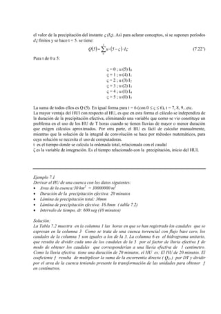 el valor de la precipitación del instante ς (Iς). Así para aclarar conceptos, si se suponen períodos
dς finitos y se hace t = 5. se tiene:
( ) ( )∑ ⋅−⋅=
5
0
I5u5Q ςς (7.22’)
Para t de 0 a 5:
ς = 0 ; u (5) I
ς = 1 ; u (4) I
0
ς = 2 ; u (3) I
1
2
ς = 3 ; u (2) I
ς = 4 ; u (1) I
3
ς = 5 ; u (0) I
4
5
La suma de todos ellos es Q (5). En igual forma para t = 6 (con 0 ≤ ς ≤ 6), t = 7, 8, 9...etc.
La mayor ventaja del HUI con respecto al HU, es que en esta forma el cálculo se independiza de
la duración de la precipitación efectiva, eliminando una variable que como se vio constituye un
problema en el uso de los HU de T horas cuando se tienen lluvias de mayor o menor duración
que exigen cálculos aproximados. Por otra parte, el HU es fácil de calcular manualmente,
mientras que la solución de la integral de convolución se hace por métodos matemáticos, para
cuya solución se necesita el uso de computadoras.
t es el tiempo donde se calcula la ordenada total, relacionada con el caudal
ζ es la variable de integración. Es el tiempo relacionado con la precipitación, inicio del HUI.
Ejemplo 7.1
Derivar el HU de una cuenca con los datos siguientes:
• Area de la cuenca:30 km2
= 30000000 m
• Duración de la precipitación efectiva: 20 minutos
2
• Lámina de precipitación total: 30mm
• Lámina de precipitación efectiva: 16.8mm ( tabla 7.2)
• Intervalo de tiempo, dt: 600 seg (10 minutos)
Solución:
La Tabla 7.2 muestra en la columna 1 las horas en que se han registrado los caudales que se
expresan en la columna 3 Como se trata de una cuenca torrencial con flujo base cero, los
caudales de la columna 5 son iguales a los de la 3. La columna 6 es el hidrograma unitario,
que resulta de dividir cada uno de los caudales de la 5 por el factor de lluvia efectiva ƒ de
modo de obtener los caudales que corresponderían a una lluvia efectiva de 1 centimetro.
Como la lluvia efectiva tiene una duración de 20 minutos, el HU es: El HU de 20 minutos. El
coeficiente ƒ resulta de multiplicar la suma de la escorrentía directa ( QD ) por DT y dividir
por el area de la cuenca teniendo presente la transformación de las unidades para obtener ƒ
en centímetros.
 