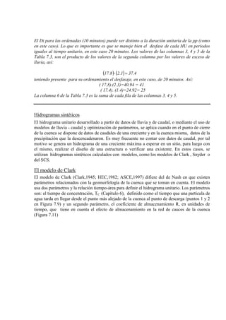 El Dt para las ordenadas (10 minutos) puede ser distinto a la duración unitaria de la pp (como
en este caso). Lo que es importante es que se maneje bien el desfase de cada HU en períodos
iguales al tiempo unitario, en este caso 20 minutos. Los valores de las columnas 3, 4 y 5 de la
Tabla 7.3, son el producto de los valores de la segunda columna por los valores de exceso de
lluvia, así:
( ) ( ) 4.371.28.17 =⋅
teniendo presente para su ordenamiento el desfasaje, en este caso, de 20 minutos. Así:
( 17.8).(2.3)=40.94 = 41
( 17.4). (1.4)=24.92= 25
La columna 6 de la Tabla 7.3 es la suma de cada fila de las columnas 3, 4 y 5.
Hidrogramas sintéticos
El hidrograma unitario desarrollado a partir de datos de lluvia y de caudal, o mediante el uso de
modelos de lluvia - caudal y optimización de parámetros, se aplica cuando en el punto de cierre
de la cuenca se dispone de datos de caudales de una creciente y en la cuenca misma, datos de la
precipitación que la descencadenaron. Es muy frecuente no contar con datos de caudal, por tal
motivo se genera un hidrograma de una creciente máxima a esperar en un sitio, para luego con
el mismo, realizar el diseño de una estructura o verificar una existente. En estos casos, se
utilizan hidrogramas sintéticos calculados con modelos, como los modelos de Clark , Snyder o
del SCS.
El modelo de Clark
El modelo de Clark (Clark,1945; HEC,1982; ASCE,1997) difiere del de Nash en que existen
parámetros relacionados con la geomorfología de la cuenca que se toman en cuenta. El modelo
usa dos parámetros y la relación tiempo-área para definir el hidrograma unitario. Los parámetros
son: el tiempo de concentración, TC (Capítulo 6), definido como el tiempo que una partícula de
agua tarda en llegar desde el punto más alejado de la cuenca al punto de descarga (puntos 1 y 2
en Figura 7.9) y un segundo parámetro, el coeficiente de almacenamiento R, en unidades de
tiempo, que tiene en cuenta el efecto de almacenamiento en la red de cauces de la cuenca
(Figura 7.11)
 