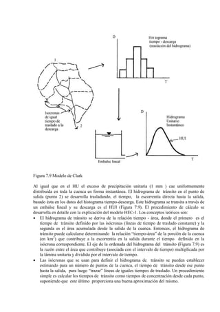 Figura 7.9 Modelo de Clark
Al igual que en el HU el exceso de precipitación unitaria (1 mm ) cae uniformemente
distribuida en toda la cuenca en forma instantánea. El hidrograma de tránsito en el punto de
salida (punto 2) se desarrolla trasladando, el tiempo, la escorrentía directa hasta la salida,
basado ésta en los datos del histograma tiempo-descarga. Este hidrograma se transita a través de
un embalse lineal y su descarga es el HUI (Figura 7.9). El procedimiento de cálculo se
desarrolla en detalle con la explicación del modelo HEC-1. Los conceptos teóricos son:
• El hidrograma de tránsito se deriva de la relación tiempo - área, donde el primero es el
tiempo de tránsito definido por las isócronas (líneas de tiempo de traslado constante) y la
segunda es el área acumulada desde la salida de la cuenca. Entonces, el hidrograma de
tránsito puede calcularse determinando la relación “tiempo-área” de la porción de la cuenca
(en km2
• Las isócronas que se usan para definir el hidrograma de tránsito se pueden establecer
estimando para un número de puntos de la cuenca, el tiempo de tránsito desde ese punto
hasta la salida, para luego “trazar” líneas de iguales tiempos de traslado. Un procedimiento
simple es calcular los tiempos de tránsito como tiempos de concentración desde cada punto,
suponiendo que este último proporciona una buena aproximación del mismo.
) que contribuye a la escorrentía en la salida durante el tiempo definido en la
isócrona correspondiente. El eje de la ordenada del hidrograma del tránsito (Figura 7.9) es
la razón entre el área que contribuye (asociada con el intervalo de tiempo) multiplicada por
la lámina unitaria y dividido por el intervalo de tiempo.
 