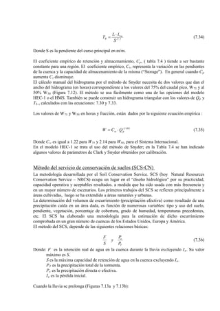 2/1
ca
R
S
LL
T
⋅
= (7.34)
Donde S es la pendiente del curso principal en m/m.
El coeficiente empírico de retención y almacenamiento, Cp, ( tabla 7.4 ) tiende a ser bastante
constante para una región. El coeficiente empírico, Ct, representa la variación en las pendientes
de la cuenca y la capacidad de almacenamiento de la misma (“Storage”). En general cuando Cp
aumenta Ct
El cálculo manual del hidrograma por el método de Snyder necesita de dos valores que dan el
ancho del hidrograma (en horas) correspondiente a los valores del 75% del caudal pico, W
disminuye.
75 y al
50% W50 (Figura 7.12). El método se usa fácilmente como una de las opciones del modelo
HEC-1 o el HMS. También se puede construir un hidrograma triangular con los valores de Qp y
Tb., calculados con las ecuaciones: 7.30 y 7.33.
Los valores de W75 y W50 en horas y fracción, están dados por la siguiente ecuación empírica :
081.1
pw QCW −
⋅= (7.35)
Donde Cw es igual a 1.22 para W75 y 2.14 para W50
En el modelo HEC-1 se trata el uso del método de Snyder; en la Tabla 7.4 se han indicado
algunos valores de parámetros de Clark y Snyder obtenidos por calibración.
, para el Sistema Internacional.
Método del servicio de conservación de suelos (SCS-CN)
La metodología desarrollada por el Soil Conservation Service. SCS (hoy Natural Resources
Conservation Service – NRCS) ocupa un lugar en el “diseño hidrológico” por su practicidad,
capacidad operativa y aceptables resultados. a medida que ha sido usada con más frecuencia y
en un mayor número de escenarios. Los primeros trabajos del SCS se refieren principalmente a
áreas cultivadas, luego se ha extendido a áreas naturales y urbanas.
La determinación del volumen de escurrimiento (precipitación efectiva) como resultado de una
precipitación caída en un área dada, es función de numerosas variables: tipo y uso del suelo,
pendiente, vegetación, porcentaje de cobertura, grado de humedad, temperaturas precedentes,
etc. El SCS ha elaborado una metodología para la estimación de dicho escurrimiento
comprobada en un gran número de cuencas de los Estados Unidos, Europa y América.
El método del SCS, depende de las siguientes relaciones básicas:
T
e
P
P
y
S
F
(7.36)
Donde: F es la retención real de agua en la cuenca durante la lluvia excluyendo Ia
S es la máxima capacidad de retención de agua en la cuenca excluyendo I
. Su valor
máximo es S.
a
P
.
T
P
es la precipitación total de la tormenta.
e
I
es la precipitación directa o efectiva.
a es la pérdida inicial.
Cuando la lluvia se prolonga (Figuras 7.13a y 7.13b):
 