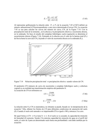 ( )
( )S8.0P
S2.0P
P
T
2
T
e
⋅+
⋅−
= (7.45)
Al representar gráficamente la relación entre Pe y PT de la ecuación 7.45 el SCS definió un
número adimensional (CN)correspondiente a una curva determinada (Curvas CN). La ecuación
7.45 se usa para calcular las curvas del número de curva, CN, de la Figura 7.14. Con la
precipitación total de la tormenta , en la abscisa y la precipitación efectiva o escorrentía directa,
en la ordenada. En base al estudio del complejo hidrológico suelo-vegetación se determina el
escurrimiento directo (Figura 7.14). Entrando en la abscisa con el valor de la lamina total (PT)
de lluvia hasta la curva de CN y leyendo el valor de escorrentía directa en la ordenada (Pe).
Figura 7.14 Relación precipitación total vs precipitación efectiva usando valores de CN.
El parámetro CN (número de curva de escorrentía o complejo hidrológico suelo y cobertura
vegetal) es en realidad una transformación empírica del parámetro S.
La ecuación de CN en milímetros es:
254S
25400
CN
+
= (7.46)
254
CN
25400
S −= (7.46a)
La relación entre S y CN es matemática, no obstante se puede, basado en la interpretación de la
ecuación 7.46a, obtener los límites de CN para diferentes condiciones de saturación del suelo
(S). Cuando el suelo está saturado o es impermeable CN es igual a 100 y entonces S es cero.
De igual forma si CN → 0 se tiene S → ∞. Si el suelo se va secando, la capacidad de retención
de humedad (S) aumenta. Siendo S la máxima capacidad de retención de agua en el perfil del
suelo, el valor de S para un determinado suelo hasta una profundidad z está dado también por la
ecuación:
 
