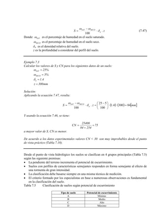 zS a
SECOSAT
.
100
δ
ωω
⋅
−
= (7.47)
Donde: SATω es el porcentaje de humedad en el suelo saturado.
SECOω es el porcentaje de humedad en el suelo seco.
δa
z es la profundidad a considerar del perfil del suelo.
es el densidad relativa del suelo.
Ejemplo 7.3
Calcular los valores de S y CN para los siguientes datos de un suelo:
%25SAT =ω
%5SECO =ω
4.1a =δ
mm300z =
Solución:
Aplicando la ecuación 7.47, resulta:
( ) ( ) [ ]mmzS a
SECOSAT
843004.1
100
525
.
100
=⋅⋅




 −
=⋅
−
= δ
ωω
Y usando la ecuación 7.46, se tiene:
75
25484
25400
CN =
+
=
a mayor valor de S, CN es menor.
De acuerdo a los datos experimentales valores CN < 30 son muy improbables desde el punto
de vista práctico (Tabla 7.10).
Desde el punto de vista hidrológico los suelos se clasifican en 4 grupos principales (Tabla 7.5)
según las siguiente premisas:
• La pendiente del terreno incrementa el potencial de escurrimiento.
• Suelos con perfiles de características semejantes responden en forma semejante al efecto de
una tormenta de gran intensidad.
• La clasificación debe basarse siempre en una misma técnica de medición.
• El criterio formado por los especialistas en base a numerosas observaciones es fundamental
en la clasificación del suelo.
Tabla 7.5 Clasificación de suelos según potencial de escurrimiento
Tipo de suelo Potencial de escurrimiento
A Mínimo
B Medio
C Alto
D Máximo
 