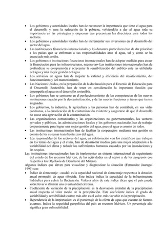 • Los gobiernos y autoridades locales han de reconocer la importancia que tiene el agua para
el desarrollo y para la reducción de la pobreza, volviéndole a dar al agua toda su
importancia en las estrategias y esquemas que preconizan las directrices para todos los
sectores.
• Los gobiernos y autoridades locales han de incrementar sus inversiones en el desarrollo del
sector del agua.
• Las instituciones financieras internacionales y los donantes particulares han de dar prioridad
a los países que se enfrentan a sus responsabilidades ante el agua, tal y como se ha
enunciado más arriba.
• Los gobiernos e instituciones financieras internacionales han de adoptar medidas para atraer
la financiación para las infraestructuras, necesarias• Las instituciones internacionales han de
profundizar su comprensión y acrecentar la sensibilización del público ante las utilidades
del agua y una mejor gestión del agua.
• Los servicios de aguas han de mejorar la calidad y eficiencia del abastecimiento, del
funcionamiento y del mantenimiento.
• Las Naciones Unidas, en la preparación de la declaración para el Decenio de Educación para
el Desarrollo Sostenible, han de tener en consideración la importante función que
desempeña el agua en el desarrollo sostenible.
• Los gobiernos han se centrarse en el perfeccionamiento de las competencias de las nuevas
instituciones creadas por la descentralización, y de las nuevas funciones y tareas que tienen
asignadas.
• Los gobiernos, la industria, la agricultura y las personas han de contribuir, en sus vidas
cotidianas, a la erradicación de la contaminación existente y asegurarse de que el desarrollo
no cause una agravación de la contaminación.
• Las organizaciones comunitarias y las organizaciones no gubernamentales, los sectores
privados y públicos, las administraciones locales y los gobiernos nacionales han de trabajar
conjuntamente para lograr una mejor gestión del agua, pues el agua es asunto de todos.
• Las instituciones internacionales han de facilitar la cooperación mediante una gestión en
común de los sistemas transfronterizos del agua.
• Los responsables de los sectores del agua, en colaboración con los científicos que trabajan
en los temas del agua y el clima, han de desarrollar medios para una mejor adaptación a la
variabilidad del clima y reducir los sufrimientos humanos causados por las inundaciones y
las sequías.
Las instituciones internacionales han de implementar un sistema internacional de seguimiento
del estado de los recursos hídricos, de las actividades en el sector y de los progresos con
respecto a los Objetivos de Desarrollo del Milenio.
Algunos índices que sirven para visualizar y diagnosticar la situación (Fernandez Jauregui
1999) son:
• Índice de almacenaje - caudal: es la capacidad nacional de almacenaje respecto a la dotación
anual promedio de agua ofrecida. Este índice indica la capacidad de la infraestructura
hidráulica para cubrir la fluctuación. Valores altos de este índice dicen que el país puede
sobrellevar o afrontar una eventualidad extrema.
• Coeficiente de variación de la precipitación: es la desviación estándar de la precipitación
anual respecto al valor medio de la precipitación. Este coeficiente indica el grado de
variabilidad y sensibilidad; cuanto más alto es el valor, más variable es la precipitación.
• Dependencia de la importación: es el porcentaje de la oferta de agua que escurre de fuentes
externas. Indica la seguridad geopolítica del país en recursos hídricos. Un porcentaje alto
significa gran vulnerabilidad.
 