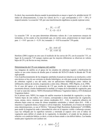 Es decir, hay escorrentía directa cuando la precipitación es mayor o igual a la pérdida inicial. El
índice de almacenamiento, S, tiene los valores de 0 e ∞ que corresponden a CN = 100 y 0
respectivamente. La ecuación 7.49, por una transformación algebraica se puede expresar como:
( )
( ) SP
SP
P
T
T
e
⋅−+
⋅−
=
λ
λ
1
2
.
(7.50)
La ecuación 7.50 se usa para determinar diferentes valores de λ con numerosos ensayos de
tormentas, en los cuales se ha encontrado que, en ciertos casos, proporcionan un mejor ajuste
para λ = 0.05 que con λ = 0.20. Así, tomando λ = 0.05 la ecuación 7.50 queda:
( )
( )S95.0P
S05.0P
P
T
2
T
e
⋅+
⋅−
= (7.51)
Hawkins (2001) sugiere en este caso el recálculo de las curvas de CN, con la ecuación 7.51, en
lugar de la ecuación 7.45 aunque expresa que las mayores diferencias se observan en valores
bajos de CN y de lluvias no muy intensas.
Determinación de CN con imágenes del satélite
Las imágenes de satélite en el apoyo de los estudios de cobertura vegetal y clasificación de
suelos se usa como técnica de diseño para el método del SCS-CN desde la década del 70 del
siglo pasado
Con el perfeccionamiento de las imágenes satelitales (Lansat) en relación a su resolución y color
esta técnica es hoy de uso corriente en diseño hidrológico, no sólo para ayudar la determinación
de cobertura vegetal y uso del suelo, sino en aplicaciones hidrológicas como: índices de
infiltración, índices de erosión, evaporación y entre otras. (Menenti, 1988; Pilgrim, et al.,1988).
En el caso del apoyo a la estimación de CN que resulta de importancia en el cálculo de
escorrentía directa, resulta fundamental la medida y el mapeo de la densidad de vegetación, para
lo cual se usan dos índices: NDVI (Normalized Difference Vegetation Index) y EVI (Enhanced
Vegetation Index).
En el primer caso, NDVI, los mapas de satélite muestran la densidad de vegetación y su tipo.
Valores bajos de este índice, 0.1 ó menos, corresponden a áreas desprovistas de vegetación,
rocas, arenas, nieve; mientras que valores moderados (0.2 – 0.4), a vegetación arbustiva de
arbustos bajos como en zonas de climas templados semiáridos y valores altos (0.6 – 0.80, o
mayores) a vegetación densa y bosques o selvas tropicales. Actualmente, en el marco de mejorar
estas determinaciones, se usa el NOAA, "Advanced High Resolution Radiometers" (AVHRR),
para medir la longitud de onda e intensidad de color en el espectro visible e infrarrojo cercano,
cuya luz reflejada por la superficie terrestre y retornada al espacio sirve con el índice de
vegetación para definir el estado de la vegetación, la densidad y el estado de las plantas en
relación a su condición hídrica, es decir, si está en buen estado o con déficit hídrico. Las bandas
usadas para vegetación con Landsat son:
34
34
NDVI;3y4
+
−
=
 