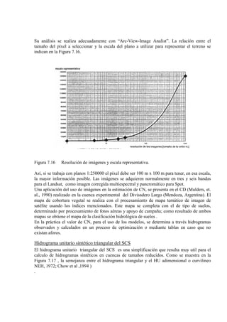 Su análisis se realiza adecuadamente con “Arc-View-Image Analist”. La relación entre el
tamaño del píxel a seleccionar y la escala del plano a utilizar para representar el terreno se
indican en la Figura 7.16.
Figura 7.16 Resolución de imágenes y escala representativa.
Así, si se trabaja con planos 1:250000 el píxel debe ser 100 m x 100 m para tener, en esa escala,
la mayor información posible. Las imágenes se adquieren normalmente en tres y seis bandas
para el Landsat, como imagen corregida multiespectral y pancromático para Spot.
Una aplicación del uso de imágenes en la estimación de CN, se presenta en el CD (Mulders, et.
al., 1990) realizado en la cuenca experimental del Divisadero Largo (Mendoza, Argentina). El
mapa de cobertura vegetal se realiza con el procesamiento de mapa temático de imagen de
satélite usando los índices mencionados. Este mapa se completa con el de tipo de suelos,
determinado por procesamiento de fotos aéreas y apoyo de campaña; como resultado de ambos
mapas se obtiene el mapa de la clasificación hidrológica de suelos .
En la práctica el valor de CN, para el uso de los modelos, se determina a través hidrogramas
observados y calculados en un proceso de optimización o mediante tablas en caso que no
existan aforos.
Hidrograma unitario sintético triangular del SCS
El hidrograma unitario triangular del SCS es una simplificación que resulta muy util para el
calculo de hidrogramas sintéticos en cuencas de tamaños reducidos. Como se muestra en la
Figura 7.17 , la semejanza entre el hidrograma triangular y el HU adimensional o curvilineo
NEH, 1972; Chow et al ,1994 )
.
 