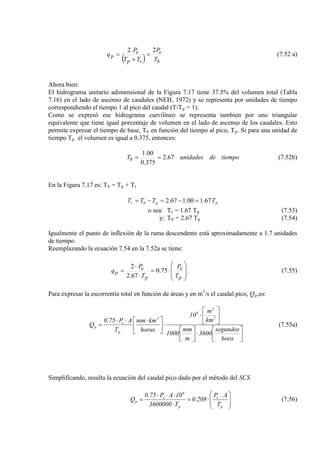 ( ) b
e
rp
e
p
T
P
TT
P
q
2.2
=
+
= (7.52 a)
Ahora bien:
El hidrograma unitario adimensional de la Figura 7.17 tiene 37.5% del volumen total (Tabla
7.16) en el lado de ascenso de caudales (NEH, 1972) y se representa por unidades de tiempo
correspondiendo el tiempo 1 al pico del caudal (T/Tp
Como se expresó ese hidrograma curvilíneo se representa tambien por uno triangular
equivalente que tiene igual porcentaje de volumen en el lado de ascenso de los caudales. Esto
permite expresar el tiempo de base, T
= 1).
b en función del tiempo al pico, Tp. Si para una unidad de
tiempo Tp el volumen es igual a 0.375, entonces:
tiempodeunidadesTb 67.2
375.0
00.1
== (7.52b)
En la Figura 7.17 es: Tb = Tp + Tr
ppbr TTTT 67.100.167.2 =−=−=
o sea: Tr = 1.67 Tp
y: T
(7.53)
b = 2.67 Tp (7.54)
Igualmente el punto de inflexión de la rama descendente está aproximadamente a 1.7 unidades
de tiempo.
Reemplazando la ecuación 7.54 en la 7.52a se tiene:








⋅=
⋅
⋅
=
p
e
p
e
p
T
P
T
P
q 75.0
67.2
2
(7.55)
Para expresar la escorrentía total en función de áreas y en m3
/s el caudal pico, Qp,es:




⋅









⋅
⋅




 ⋅⋅⋅
=
hora
segundos
3600
m
mm
1000
km
m
10
horas
kmmm
T
AP75.0
Q
2
2
6
2
p
e
p (7.55a)
Simplificando, resulta la ecuación del caudal pico dado por el método del SCS








⋅=
⋅
⋅⋅⋅
=
p
e
p
6
e
p
T
A.P
208.0
T3600000
10AP75.0
Q (7.56)
 