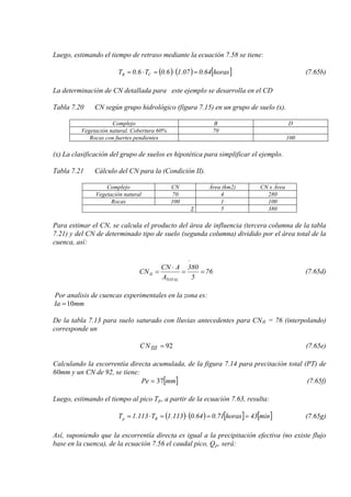 Luego, estimando el tiempo de retraso mediante la ecuación 7.58 se tiene:
( ) ( ) [ ]horas64.007.16.0T6.0T CR =⋅=⋅= (7.65b)
La determinación de CN detallada para este ejemplo se desarrolla en el CD
Tabla 7.20 CN según grupo hidrológico (figura 7.15) en un grupo de suelo (x).
Complejo B D
Vegetación natural. Cobertura 60% 70
Rocas con fuertes pendientes 100
(x) La clasificación del grupo de suelos es hipotética para simplificar el ejemplo.
Tabla 7.21 Cálculo del CN para la (Condición II).
Complejo CN Área (km2) CN x Área
Vegetación natural 70 4 280
Rocas 100 1 100
Σ 5 380
Para estimar el CN, se calcula el producto del área de influencia (tercera columna de la tabla
7.21) y del CN de determinado tipo de suelo (segunda columna) dividido por el área total de la
cuenca, así:
.
76
5
380
A
ACN
CN
TOTAL
II ==
⋅
= (7.65d)
Por analisis de cuencas experimentales en la zona es:
mmIa 10=
De la tabla 7.13 para suelo saturado con lluvias antecedentes para CNII = 76 (interpolando)
corresponde un
92=IIINC (7.65e)
Calculando la escorrentía directa acumulada, de la figura 7.14 para precitación total (PT) de
60mm y un CN de 92, se tiene:
[ ]mmPe 37= (7.65f)
Luego, estimando el tiempo al pico Tp, a partir de la ecuación 7.63, resulta:
( ) ( ) [ ] [ ]min43horas71.064.0113.1T113.1T Rp ==⋅=⋅= (7.65g)
Así, suponiendo que la escorrentía directa es igual a la precipitación efectiva (no existe flujo
base en la cuenca), de la ecuación 7.56 el caudal pico, Qp, será:
 