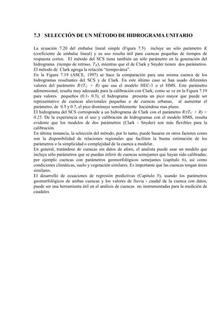 7.3 SELECCIÓN DE UN MÉTODO DE HIDROGRAMA UNITARIO
La ecuación 7.20 del embalse lineal simple (Figura 7.5) incluye un sólo parámetro K
(coeficiente de embalse lineal) y su uso resulta útil para cuencas pequeñas de tiempos de
respuesta cortos. El método del SCS tiene también un sólo parámetro en la generación del
hidrograma (tiempo de retraso, TR
En la Figura 7.19 (ASCE, 1997) se hace la comparación para una misma cuenca de los
hidrogramas resultantes del SCS y de Clark. En este último caso se han usado diferentes
valores del parámetro R/(T
), mientras que el de Clark y Snyder tienen dos parámetros.
El método de Clark agrega la relación “tiempo-área”.
C
El hidrograma del SCS corresponde a un hidrograma de Clark con el parámetro R/(T
+ R) que usa el modelo HEC-1 o el HMS. Este parámetro
adimensional, resulta muy adecuado para la calibración con Clark; como se ve en la Figura 7.19
para valores pequeños (0.1- 0.3), el hidrograma presenta un pico mayor que puede ser
representativo de cuencas aluvionales pequeñas o de cuencas urbanas, al aumentar el
parámetro, de 0.5 y 0.7, el pico disminuye sensiblemente haciéndose mas plano.
C
En última instancia, la selección del método, por lo tanto, puede basarse en otros factores como
son la disponibilidad de relaciones regionales que faciliten la buena estimación de los
parámetros o la simplicidad o complejidad de la cuenca a modelar.
+ R) =
0.25. De la experiencia en el uso y calibración de hidrogramas con el modelo HMS, resulta
evidente que los modelos de dos parámetros (Clark - Snyder) son más flexibles para la
calibración.
En general, tratándose de cuencas sin datos de aforo, el analista puede usar un modelo que
incluya sólo parámetros que se puedan inferir de cuencas semejantes que hayan sido calibradas;
por ejemplo cuencas con parámetros geomorfológicos semejantes (capítulo 6), así como
condiciones climáticas, suelo y vegetación similares. Es importante que las cuencas tengan áreas
similares.
El desarrollo de ecuaciones de regresión predictivas (Capítulo 5), usando los parámetros
geomorfológicos de ambas cuencas y los valores de lluvia - caudal de la cuenca con datos,
puede ser una herramienta útil en el análisis de cuencas no instrumentadas para la medición de
caudales
 