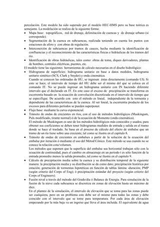 percolación. Este modelo ha sido superado por el modelo HEC-HMS pero su base teórica es
semejante. La modelación se realiza de la siguiente forma:
• Mapa base: topográficos, red de drenaje, delimitación de cuencas y de drenaje urbano (si
corresponde).
• Segmentación de la cuenca en subcuencas, realizada teniendo en cuenta los puntos con
estaciones de aforo y con obras de regulación.
• Interconexión de subcuencas por tramos de cauces, hecha mediante la identificación de
confluencias y el reconocimiento de las características físicas e hidráulicas de los tramos del
río.
• Identificación de obras hidráulicas, tales como: obras de toma, diques derivadores, plantas
de bombeo, centrales eléctricas, puentes, etc.
El modelo tiene las siguientes herramientas de cálculo necesarias en el diseño hidrológico:
• Hidrograma de superficies: hidrograma unitario en base a datos medidos, hidrograma
unitario sintético (SCS, Clark y Snyder) y onda cinemática.
Cuando se conocen las ordenadas de HU, se ingresan éstas directamente (comando UI). Si
esto se hace, el intervalo de tiempo del HU debe ser el mismo del que se coloca en el
comando IT. No se puede ingresar un hidrograma unitario con IN haciendo diferente
intervalo que el declarado en IT. En este caso el exceso de precipitación se transforma en
escorrentía basado en la ecuación de convolución discretizada en el intervalo de tiempo que
se especifique. De acuerdo con esto el método es lineal, independiente de la tormenta y
dependiente de las características de la cuenca. Al ser lineal, la escorrentía producto de los
excesos para diferentes períodos se pueden superponer.
• Flujo base: mediante la curva exponencial.
• Tránsito de ondas de crecientes en ríos, con el uso de métodos hidrológicos (Muskingum,
Puls modificado, tirante normal) ó de la ecuación de Momento (onda cinemática).
El método de Muskingum es uno de los métodos hidrológicos más conocidos y usados; para
obtener sus coeficientes se deben tener hidrogramas medidos de entrada y salida en el tramo
donde se hace el traslado. Se basa en el proceso de cálculo del efecto de embalse que un
tramo de un río tiene sobre una creciente, tal como se ilustra en el capitulo 8.
• Tránsito de ondas de crecientes en embalses a partir de la solución de la ecuación del
embalse por iteración ó mediante el uso del Métod Cónico. Este método se usa cuando no se
conoce la relación cota/volumen.
Los métodos que suponen que la superficie del embalse sea horizontal trabajan sólo con la
ecuación de continuidad, pues el cambio en almacenaje en un período t es sólo función de la
entrada promedio menos la salida promedio, tal como se ilustra en el capitulo 9.
• Cálculo de precipitación media sobre la cuenca y su distribución temporal de la siguiente
manera: la precipitación media y su distribución se da como dato; precipitación histórica por
estación; generación de tormentas hipotéticas en función de tablas lámina -duración; PMP
(según criterio del Corps of Eng); ó precipitación estándar del proyecto (según criterio del
Corps of Engineers).
• Fusión nival a través del método del Grado/día ó Balance de Energía. Para simulación de la
fusión de la nieve cada subcuenca se discretiza en zonas de elevación hasta un máximo de
diez.
En el planteo de la simulación, el intervalo de elevación que se toma para las zonas puede
ser cualquiera, pero en un problema este debe ser el mismo para todas las zonas y debe
coincidir con el intervalo que se tome para temperatura. Por cada área de elevación
empezando por la más baja va un ingreso que lleva el área incluida. El equivalente de agua
 