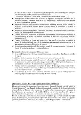 en nieve en mm al inicio de la simulación y la precipitación anual normal en esa zona (este
dato puede no ir), pueden especificarse hasta diez zonas.
Cálculo de la fusión nival (“snow melt”) se explica en el modelo HEC-1 en el CD.
• Intercepción e infiltración mediante el cálculo de la pérdida inicial y tasa constante; tasa de
pérdida exponencial; el método del SCS - CN (Curve Number); ecuación de Holtan; función
de infiltración de Green y Ampt.
• Optimización de parámetros usando el hidrograma unitario y pérdidas totales, tránsito de
crecientes o definiendo el tamaño óptimo de componentes de un sistema de control de
crecientes.
• Análisis de seguridad de embalses a través del análisis del derrame de la presa (con cresta a
nivel o con desnivel) o de la rotura de presa.
• Estudios Regionales tales como la obtención simultánea de hidrogramas de crecientes en
varios puntos de la cuenca y el análisis simultáneo de diferentes crecientes y diferentes
planes de control.
• Estudios económicos de daños por inundaciones, de beneficios de obras y medidas de
control de las inundaciones; curva de descarga/daño, curva de daño y tiempo de retorno de
la creciente; optimización del sistema de control.
• Operaciones adicionales como la derivación o ingreso de caudales en un río y operación de
plantas de bombeo en embalses o canales aductores.
Dentro de los alcances y limitaciones del modelo están:
• Es un modelo de evento. No hace simulación continua. No simula el flujo base en períodos
de sequía.
• No tiene limitaciones en el número de cuencas subcuencas o tramos del río.
• No tiene limitaciones en el tamaño de cuencas y subcuencas. No obstante por ser un modelo
de parámetros concentrados se deben elegir las unidades hidrológicas (subcuencas) en
función de la distribución de parámetros físicos y meteorológicos.
• No tiene limitaciones en relación al intervalo de tiempo (DT
• En el tránsito de ondas, simula las ondas naturales suaves no las de fuerte componente
inercial (porque no trabaja con las ecuaciones de Saint Venant).
) a elegir. pero el intervalo debe
ser el mismo para toda la cuenca. Se debe respetar una limitación en relación al tiempo al
pico (ver las desigualdades 7.64 y 7.65).
Métodos de cálculo del proceso de intercepción e infiltración
El valor de intercepción y acumulación en depresiones forman la llamada pérdida inicial, Ia
Existen en el modelo cuatro métodos para calcular las pérdidas que se producen en la lluvia por
efecto de intercepción, acumulación en depresiones e infiltración: valor inicial, I
(“Initial abstraction”) que depende fundamentalmente de la condición de lluvia antecedente. En
el capítulo 2, se detallan estos conceptos. El suelo sufre permanentemente procesos de
humedecimiento y secado, pero el modelo HEC-1, de eventos aislados, sólo permite
contabilizar el humedecimiento y no el secado, por lo cual no es un modelo continuo.
a y pérdida
constante, exponencial, método del SCS Holtan y Green -Ampt, descritos a continuación.
 