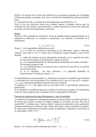 RTIOL es la relación de los valores del coeficiente A en dos puntos separados por 10 pulgadas
(254mm) de pérdidas acumuladas. Este valor es función de la habilidad del suelo para absorber
la pp.
E = exponente de la Pp y es función de la intensidad de pp varía desde 0.0 a 1.0.
Nota: no hay una conversión directa entre unidades inglesas y unidades métricas para los
coeficientes de este método, consecuentemente se deben encontrar los mismos por calibración
en cuencas con datos de precipitación y escorrentía.
Holtan
Holtan en 1975, desarrolla la ecuación de la tasa de pérdidas basada fundamentalmente en la
capacidad de infiltración. La ecuación es exponencial y no considera la intensidad de la
precipitación:
( ) IB
S
DII VSGV A
+⋅= (7.67)
Donde: VI
G
es la capacidad de infiltración en mm/h.
I
1GI0 ≤<
es el índice de crecimiento relacionado con el cubrimiento vegetal y desarrollo
radicular. Varía entre , siendo uno el cubrimiento vegetal completo y cero el suelo
desnudo.
IV
S
índice del volumen de poros directamente conectados con la superficie del suelo,
el cual está relacionado con el cubrimiento vegetal y la textura.
A
V
es la capacidad disponible de almacenamiento de humedad en el suelo (Available –
Soil moisture storage) en mm.
IB
S
es la infiltración básica en mm/hora (como se expone en el tema de CN, se relaciona
con el tipo de suelo).
A es el exponente que hace referencia a la capacidad disponible de
almacenamiento. Por defecto es igual a 1.4.
La disponibilidad de almacenamiento, SA, disminuye al aumentar la cantidad de agua infiltrada
y incrementa con la tasa de percolación. En el modelo se da SAI que es el valor de SA a tiempo t
= t0
El producto de G
, o sea, la máxima capacidad de retención al iniciarse el cálculo.
I IV
En la simulación. la cantidad de agua que se infiltra en el intervalo de tiempo. es la cantidad que
resulta de menor magnitud entre: intensidad de lluvia y capacidad de infiltración
que figura como un sólo factor GIA, es generalmente obtenido por
optimización.
Función de optimización para hidrogramas y tasa de pérdidas
La calibración de parámetros en hidrogramas unitarios y tasa de pérdidas es posible realizarla en
las cuencas que cuentan con datos de caudales medidos en sus puntos de cierre. Para esto el
modelo HEC-1 considera como “función objetivo” usada como parámetro, la raíz cuadrada del
promedio ponderado de la diferencia entre valores observados y valores calculados de caudales.
Se supone que esa diferencia será mínima cuando los parámetros a optimizar se encuentren en
su valor óptimo: ( HEC, 1977 )
( )
2/1
n
1i
i2
iCALiOBS
n
W
QQFO 











⋅−= ∑=
(7.68)
Donde n es el número total de ordenadas que van de i = 1,2, ... , n.
 