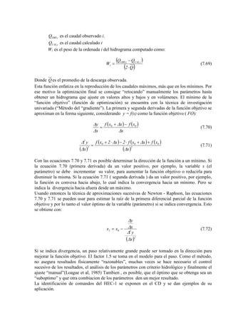 iOBSQ es el caudal observado i.
iCALQ es el caudal calculado i
Wi es el peso de la ordenada i del hidrograma computado como:
( )
( )Q2
QQ
W iCALiOBS
i
⋅
−
= (7.69)
Donde Q es el promedio de la descarga observada.
Esta función enfatiza en la reproducción de los caudales máximos, más que en los mínimos. Por
ese motivo la optimización final se consigue “retocando” manualmente los parámetros hasta
obtener un hidrograma que ajuste en valores altos y bajos y en volúmenes. El mínimo de la
“función objetivo” (función de optimización) se encuentra con la técnica de investigación
univariada (“Método del “gradiente”). La primera y segunda derivadas de la función objetivo se
aproximan en la forma siguiente, considerando y = f(x) como la función objetivo ( FO):
( ) ( )
x
xfxxf
x
y 00
∆
∆
∆
∆ −+
= (7.70)
( )
( ) ( ) ( )
( )2
000
2
2
x
xfxxf2x2xf
x
y
∆
∆∆
∆
∆ ++⋅−⋅+
= (7.71)
Con las ecuaciones 7.70 y 7.71 es posible determinar la dirección de la función a un mínimo. Si
la ecuación 7.70 (primera derivada) da un valor positivo, por ejemplo, la variable x (el
parámetro) se debe incrementar su valor, para aumentar la función objetivo o reducirla para
disminuir la misma. Si la ecuación 7.71 ( segunda derivada ) da un valor positivo, por ejemplo,
la función es convexa hacia abajo, lo cual indica la convergencia hacia un mínimo. Pero se
indica la divergencia hacia afuera desde un máximo.
Usando entonces la técnica de aproximaciones sucesivas de Newton - Raphson, las ecuaciones
7.70 y 7.71 se pueden usar para estimar la raíz de la primera diferencial parcial de la función
objetivo y por lo tanto el valor óptimo de la variable (parámetro) si se indica convergencia. Esto
se obtiene con:
( )2
201
x
y
x
y
xx
∆
∆
∆
∆
−= (7.72)
Si se indica divergencia, un paso relativamente grande puede ser tomado en la dirección para
mejorar la función objetivo. El factor 1.5 se toma en el modelo para el paso. Como el método,
no asegura resultados físicamente “razonables”, muchas veces se hace necesario el control
sucesivo de los resultados, el análisis de los parámetros con criterio hidrológico y finalmente el
ajuste “manual”(Loague et al, 1985) Tambien , es posible, que el óptimo que se obtenga sea un
“suboptimo” y que otra combiacion de los parámetros den un mejor resultado.
La identificación de comandos del HEC-1 se exponen en el CD y se dan ejemplos de su
aplicación.
 