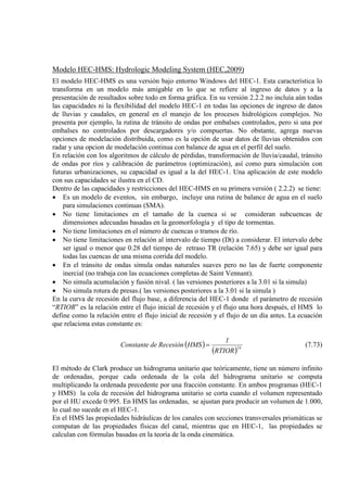 Modelo HEC-HMS: Hydrologic Modeling System (HEC,2009)
El modelo HEC-HMS es una versión bajo entorno Windows del HEC-1. Esta característica lo
transforma en un modelo más amigable en lo que se refiere al ingreso de datos y a la
presentación de resultados sobre todo en forma gráfica. En su versión 2.2.2 no incluía aún todas
las capacidades ni la flexibilidad del modelo HEC-1 en todas las opciones de ingreso de datos
de lluvias y caudales, en general en el manejo de los procesos hidrológicos complejos. No
presenta por ejemplo, la rutina de tránsito de ondas por embalses controlados, pero si una por
embalses no controlados por descargadores y/o compuertas. No obstante, agrega nuevas
opciones de modelación distribuida, como es la opción de usar datos de lluvias obtenidos con
radar y una opcion de modelación continua con balance de agua en el perfil del suelo.
En relación con los algoritmos de cálculo de pérdidas, transformación de lluvia/caudal, tránsito
de ondas por ríos y calibración de parámetros (optimización), así como para simulación con
futuras urbanizaciones, su capacidad es igual a la del HEC-1. Una aplicación de este modelo
con sus capacidades se ilustra en el CD.
Dentro de las capacidades y restricciones del HEC-HMS en su primera versión ( 2.2.2) se tiene:
• Es un modelo de eventos, sin embargo, incluye una rutina de balance de agua en el suelo
para simulaciones continuas (SMA).
• No tiene limitaciones en el tamaño de la cuenca si se consideran subcuencas de
dimensiones adecuadas basadas en la geomorfología y el tipo de tormentas.
• No tiene limitaciones en el número de cuencas o tramos de río.
• No tiene limitaciones en relación al intervalo de tiempo (Dt) a considerar. El intervalo debe
ser igual o menor que 0.28 del tiempo de retraso TR (relación 7.65) y debe ser igual para
todas las cuencas de una misma corrida del modelo.
• En el tránsito de ondas simula ondas naturales suaves pero no las de fuerte componente
inercial (no trabaja con las ecuaciones completas de Saint Vennant).
• No simula acumulación y fusión nival. ( las versiones posteriores a la 3.01 si la simula)
• No simula rotura de presas.( las versiones posteriores a la 3.01 si la simula )
En la curva de recesión del flujo base, a diferencia del HEC-1 donde el parámetro de recesión
“RTIOR” es la relación entre el flujo inicial de recesión y el flujo una hora después, el HMS lo
define como la relación entre el flujo inicial de recesión y el flujo de un día antes. La ecuación
que relaciona estas constante es:
( )
( )24
RTIOR
1
HMSRecesióndeConstante = (7.73)
El método de Clark produce un hidrograma unitario que teóricamente, tiene un número infinito
de ordenadas, porque cada ordenada de la cola del hidrograma unitario se computa
multiplicando la ordenada precedente por una fracción constante. En ambos programas (HEC-1
y HMS) la cola de recesión del hidrograma unitario se corta cuando el volumen representado
por el HU excede 0.995. En HMS las ordenadas, se ajustan para producir un volumen de 1.000,
lo cual no sucede en el HEC-1.
En el HMS las propiedades hidráulicas de los canales con secciones transversales prismáticas se
computan de las propiedades físicas del canal, mientras que en HEC-1, las propiedades se
calculan con fórmulas basadas en la teoría de la onda cinemática.
 
