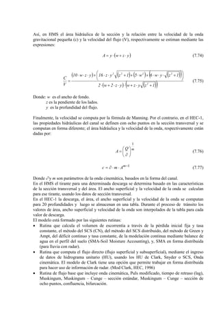 Así, en HMS el área hidráulica de la sección y la relación entre la velocidad de la onda
gravitacional pequeña (c) y la velocidad del flujo (V), respectivamente se estiman mediante las
expresiones:
( )yzwyA ⋅+⋅= (7.74)
( ) ( ) ( ) ( )( )
( ) ( )( )1zyzwyz2w2
1zyw6w51zyz16yzw10
V
C
2
2222
+⋅+⋅⋅⋅+⋅





 +⋅⋅⋅+⋅++⋅⋅+⋅⋅⋅
= (7.75)
Donde: w es el ancho de fondo.
z es la pendiente de los lados.
y es la profundidad del flujo.
Finalmente, la velocidad se computa por la fórmula de Manning. Por el contrario, en el HEC-1,
las propiedades hidráulicas del canal se definen con ocho puntos en la sección transversal y se
computan en forma diferente; el área hidráulica y la velocidad de la onda, respectivamente están
dadas por:
mQ
A
1






∂
= (7.76)
1−
⋅⋅∂= m
Amc (7.77)
Donde ∂ y m son parámetros de la onda cinemática, basados en la forma del canal.
En el HMS el tirante para una determinada descarga se determina basado en las características
de la sección transversal y del área. El ancho superficial y la velocidad de la onda se calculan
para ese tirante, usando los datos de sección transversal.
En el HEC-1 la descarga, el área, el ancho superficial y la velocidad de la onda se computan
para 20 profundidades y luego se almacenan en una tabla. Durante el proceso de tránsito los
valores de área, ancho superficial y velocidad de la onda son interpolados de la tabla para cada
valor de descarga.
El modelo está formado por las siguientes rutinas:
• Rutina que calcula el volumen de escorrentía a través de la pérdida inicial fija y tasa
constante, el método del SCS (CN), del método del SCS distribuido, del método de Green y
Ampt, del déficit continuo y tasa constante, de la modelación continua mediante balance de
agua en el perfil del suelo (SMA-Soil Moisture Accounting), y, SMA en forma distribuida
(para lluvia con radar).
• Rutina que computa el flujo directo (flujo superficial y subsuperficial), mediante el ingreso
de datos de hidrograma unitario (HU), usando los HU de Clark, Snyder o SCS, Onda
cinemática. El modelo de Clark tiene una opción que permite trabajar en forma distribuida
para hacer uso de información de radar. (Mod Clark, HEC, 1996)
• Rutina de flujo base que incluye onda cinemática, Puls modificado, tiempo de retraso (lag),
Muskingum, Muskingum – Cunge – sección estándar, Muskingum – Cunge – sección de
ocho puntos, confluencia, bifurcación.
 