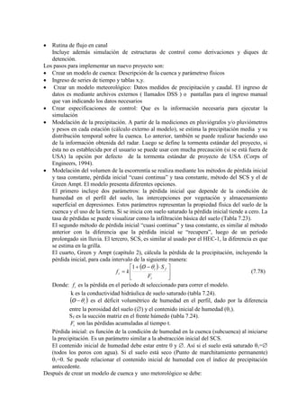 • Rutina de flujo en canal
Incluye además simulación de estructuras de control como derivaciones y diques de
detención.
Los pasos para implementar un nuevo proyecto son:
• Crear un modelo de cuenca: Descripción de la cuenca y parámetrso físicos
• Ingreso de series de tiempo y tablas x,y.
• Crear un modelo meteorológico: Datos medidos de precipitación y caudal. El ingreso de
datos es mediante archivos externos ( llamados DSS ) o pantallas para el ingreso manual
que van indicando los datos necesarios
• Crear especificaciones de control: Que es la información necesaria para ejecutar la
simulación
• Modelación de la precipitación. A partir de la mediciones en pluviógrafos y/o pluviómetros
y pesos en cada estación (cálculo externo al modelo), se estima la precipitación media y su
distribución temporal sobre la cuenca. Lo anterior, también se puede realizar haciendo uso
de la información obtenida del radar. Luego se define la tormenta estándar del proyecto, si
ésta no es establecida por el usuario se puede usar con mucha precaución (si se está fuera de
USA) la opción por defecto de la tormenta estándar de proyecto de USA (Corps of
Engineers, 1994).
• Modelación del volumen de la escorrentía se realiza mediante los métodos de pérdida inicial
y tasa constante, pérdida inicial “cuasi continua” y tasa constante, método del SCS y el de
Green Ampt. El modelo presenta diferentes opciones.
El primero incluye dos parámetros: la pérdida inicial que depende de la condición de
humedad en el perfil del suelo, las intercepciones por vegetación y almacenamiento
superficial en depresiones. Estos parámetros representan la propiedad física del suelo de la
cuenca y el uso de la tierra. Si se inicia con suelo saturado la pérdida inicial tiende a cero. La
tasa de pérdidas se puede visualizar como la infiltración básica del suelo (Tabla 7.23).
El segundo método de pérdida inicial “cuasi continua” y tasa constante, es similar al método
anterior con la diferencia que la pérdida inicial se “recupera”, luego de un período
prolongado sin lluvia. El tercero, SCS, es similar al usado por el HEC-1, la diferencia es que
se estima en la grilla.
El cuarto, Green y Ampt (capítulo 2), cálcula la pérdida de la precipitación, incluyendo la
pérdida inicial, para cada intervalo de la siguiente manera:
( )





 ⋅−/+
=
t
fi
t
F
SO
kf
θ1
(7.78)
Donde: tf es la pérdida en el período dt seleccionado para correr el modelo.
k es la conductividad hidráulica de suelo saturado (tabla 7.24).
( )iO θ−/ es el déficit volumétrico de humedad en el perfil, dado por la diferencia
entre la porosidad del suelo (∅) y el contenido inicial de humedad (θi
S
).
f
tF
es la succión matriz en el frente húmedo (tabla 7.24).
son las pérdidas acumuladas al tiempo t.
Pérdida inicial: es función de la condición de humedad en la cuenca (subcuenca) al iniciarse
la precipitación. Es un parámetro similar a la abstracción inicial del SCS.
El contenido inicial de humedad debe estar entre 0 y ∅. Así si el suelo está saturado θi=∅
(todos los poros con agua). Si el suelo está seco (Punto de marchitamiento permanente)
θi
Después de crear un modelo de cuenca y uno metorológico se debe:
=0. Se puede relacionar el contenido inicial de humedad con el índice de precipitación
antecedente.
 