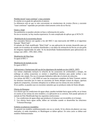 Pérdida inicial “cuasi continua” y tasa constante
Es similar en su grado de aplicación al anterior.
La diferencia está en que es más conveniente en simulaciones de eventos (lluvia y creciente
“cuasi continuas” separadas por periodos relativamente cortos de no lluvia)
Green y Ampt
Sus parámetros se pueden calcular en base a información de suelos.
Su uso es reciente, no hay mucha experiencia. Es más complicado de aplicar que el SCS-CN
Modelación de la escorrentía directa
Sus conceptos básicos son iguales a los del HEC-1 una innovación del HMS es el algoritmo
llamado “Mod Clark”.
El método de Clark modificado “Mod Clark” es una aplicación de reciente desarrollo para ser
usado con la temática de modelos distribuidos y con datos de estimación de lluvias en una grilla
de imágenes digitalizadas de radar. Se ha desarrollado fundamentalmente para aplicaciones en
tiempo real. (HEC, 1995; HEC,1996)
Modelación del flujo base
Es igual al HEC-1
Modelación de traslado en ríos
Es igual al HEC-1
Aplicaciones y limitaciones del uso de los algoritmos de traslado en ríos (ASCE, 1997)
Las rutinas empleadas incluyen la solución de las ecuaciones de continuidad y energía, sin
embargo en ambas ecuaciones se omiten o simplifican términos para poder arribar a una
solución más simple. Por eso el concepto hidráulico debe dar el criterio de selección.
Las rutinas del HEC-1 y del HMS no usan las ecuaciones completas de Saint Vennant, omiten
los términos inerciales por lo tanto en crecientes de frente abrupto (rotura de diques, apertura
rápida de compuertas, crecientes abruptas) no se deben usar las rutinas de estos modelos.
Si en cambio, se pueden usar en crecientes naturales que no producen ondas de frente abrupto.
Efectos de Remanso
Los efectos que las condiciones de aguas abajo, pueden trasladar hacia aguas arriba, no se tienen
en cuenta en las rutinas de estos modelos y su aplicación no es correcta. Solo puede aplicarse el
método de Puls Modificado bajo las siguientes restricciones:
1. Las condiciones de aguas abajo que producen el remanso son invariables en el tiempo.
2. Los efectos hacia aguas arriba, deben ser incluidas cuando se desarrollan las relaciones
Volumen/Descarga.
Embalse en planicies inundables
En general con modelos unidimensionales esto no se simula. Si los efectos de planicie son muy
marcados, ni onda cinemática, ni Muskingum se deben aplicar. En estos casos se deben usar
modelos bidimensionales
.
 