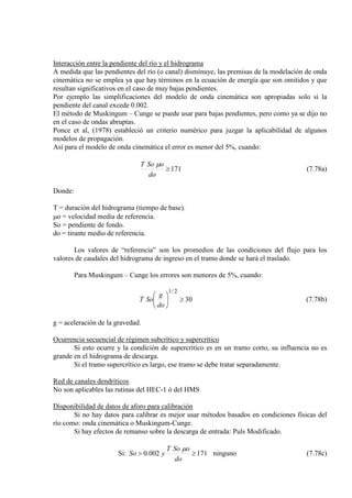 Interacción entre la pendiente del río y el hidrograma
A medida que las pendientes del río (o canal) disminuye, las premisas de la modelación de onda
cinemática no se emplea ya que hay términos en la ecuación de energía que son omitidos y que
resultan significativos en el caso de muy bajas pendientes.
Por ejemplo las simplificaciones del modelo de onda cinemática son apropiadas solo si la
pendiente del canal excede 0.002.
El método de Muskingum – Cunge se puede usar para bajas pendientes, pero como ya se dijo no
en el caso de ondas abruptas.
Ponce et al, (1978) estableció un criterio numérico para juzgar la aplicabilidad de algunos
modelos de propagación.
Así para el modelo de onda cinemática el error es menor del 5%, cuando:
171≥
do
oSoT µ
(7.78a)
Donde:
T = duración del hidrograma (tiempo de base).
µo = velocidad media de referencia.
So = pendiente de fondo.
do = tirante medio de referencia.
Los valores de “referencia” son los promedios de las condiciones del flujo para los
valores de caudales del hidrograma de ingreso en el tramo donde se hará el traslado.
Para Muskingum – Cunge los errores son menores de 5%, cuando:
30
2/1
≥





do
g
SoT (7.78b)
g = aceleración de la gravedad.
Ocurrencia secuencial de régimen subcrítico y supercrítico
Si esto ocurre y la condición de supercrítico es en un tramo corto, su influencia no es
grande en el hidrograma de descarga.
Si el tramo supercrítico es largo, ese tramo se debe tratar separadamente.
Red de canales dendríticos
No son aplicables las rutinas del HEC-1 ó del HMS
Disponibilidad de datos de aforo para calibración
Si no hay datos para calibrar es mejor usar métodos basados en condiciones físicas del
río como: onda cinemática o Muskingum-Cunge.
Si hay efectos de remanso sobre la descarga de entrada: Puls Modificado.
Si: 171002.0 ≥>
do
oSoT
ySo
µ
ninguno (7.78c)
 