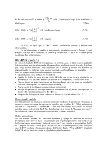 Si So está entre 0.002 y 0.0004 y 171≥
do
oSoT µ
: Muskingum-Cunge; Puls Modificado o
Muskingum (7.78d)
Si So< 0.0004 y 30
2/1
≥





do
g
SoT Muskingum-Cunge (7.78e)
Si So< 0.0004 y 30
2/1
<





do
g
SoT ninguno (7.78f)
El HMS, al igual que el HEC-1 admite confluencias (sumas) y bifurcaciones
(derivaciones).
En las bifurcaciones el modelo se aplica cuando las relaciones entre el flujo en el canal
principal y el flujo en el secundario, se conocen y son unívocas. Si no es así se deben aplicar
modelos de flujo impermanente.
HEC-HMS versión 3.4
La versión 3.4 del año 2009 esta reprogramado en soporte JAVA, es decir no es un duplicado
de los anteriores sino que el mismo ha sido desarrollado totalmente en este lenguaje. Esto hace
que tenga nuevas interfaces muy mejoradas con el usuario y formas mas flexibles de
interacción entre sus partes así como una muy mejorada opción gráfica de los resultados.
Entre sus agregados mas destacados se pueden mencionar:
• Opcion Lamina /Area (opción JD del HEC-1)
• Opción de fusión de nieve (opción M-del HEC-1) esta opción incluye simulación de
precipitación sólo en forma de nieve (en función de la temperatura) y lluvia sobre nieve
• Nueva técnica de evapotranspiración de Priestley-Taylor para ser usada en simulación
continua con la opción SMA (soil moisture account).
• Nueva opción de perdida por un nuevo método exponencial.
• Incluye las opciones de descarga controlada en embalses con 10 posible descargadores de
fondo y 10 vertederos (opciones S- del HEC-1).
• Las pantallas de ingreso de datos varían en su formato en relación a la versión 2.2.2.
Elementos del modelo
Los elementos son los mismos de versiones anteriores En el caso de calculos en subcuencas y
transito en tramos de cauces incluye nuevos métodos para perdidas de “ Déficit and constant
rate” (DC). “ Exponential” “ Gridded DC “. Para transformación de lluvia-caudal los mismos
métodos usados en la versión 2.2.2. Para flujo base agrega la opcion de “Bounded recession”.
Para tránsito en cauces los mismos métodos usados en versiones anteriores..
Modelo meteorológico
Usa los mismos métodos de versiones anteriores y agrega la capacidad de modelar
precipitación como nieve o lluvia conjuntamente con evapotranspiración El nuevo método de
fusión nival usa un algoritmo de “ indice de temperatura” para calcular la acumulación o fusión
del “ paquete de nieve” (“snow pack”) En el caso de la evapotranspiración(EVP) incluye el
valor de EVP constante y los nuevos métodos de Priestley-Taylor (PT) y grided PT. El calculo
de la EVT sólo es requerida cuando se efectúa la simulación continua.
 