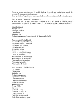 Como se expuso anteriormente, el modelo incluye el metodo de Lamina/Area, usando la
tormenta de una determinada frecuencia.
En la versión 3.1.0 y posteriores, la modelación de embalses permite simular la rotura de presas.
Datos de ingreso ( “input data Components” )
Al igual que en versiones anteriores, los datos de series de tiempo se pueden ingresar
manualmente o mediante un archivo externo DSS. Los datos que incluye el modelo pueden ser:
Series de tiempo:
Precipitación
Descarga ( caudales )
Temperatura
Radiación solar
Coeficiente de cultivo ( para el método de cálculo de la EVT )
Pares de datos ( “paired data”)
Volumen-Descarga ( embalses )
Elevación-Volumen ( embalse )
Elevación-Area ( embalse )
Elevación-Descarga
Derivación- Ingreso
Secciones transversales
Curvas de hidrograma unitario
Curvas en porcentaje
ATI-Funciones de tasa de fusión
ATI-Funciones de tasa de frio
Patron de fusion subterránea
Patron de evaporación
Patron de tasa de fusión
Datos reticulares ( “gridded data” )
Precipitación
Temperatura
Radiación solar
Coeficiente de cultivo
Capacidad de embalse
Tasa de percolación
Coeficiente de embalse
Déficit de humedad
Area impermeable
CN del S.C.S.
Elevación
Contenido de frio
Contenido de frio ATI
Tasa de fusión ATI
Contenido de agua líquida
Equivalente de agua en nieve
 