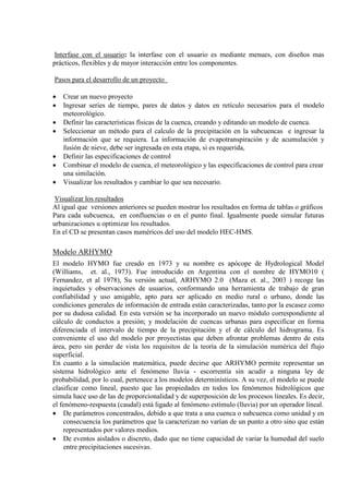 Interfase con el usuario: la interfase con el usuario es mediante menues, con diseños mas
prácticos, flexibles y de mayor interacción entre los componentes.
Pasos para el desarrollo de un proyecto
• Crear un nuevo proyecto
• Ingresar series de tiempo, pares de datos y datos en retículo necesarios para el modelo
meteorológico.
• Definir las características físicas de la cuenca, creando y editando un modelo de cuenca.
• Seleccionar un método para el calculo de la precipitación en la subcuencas e ingresar la
información que se requiera. La información de evapotranspiración y de acumulación y
fusión de nieve, debe ser ingresada en esta etapa, si es requerida,
• Definir las especificaciones de control
• Combinar el modelo de cuenca, el meteorológico y las especificaciones de control para crear
una similación.
• Visualizar los resultados y cambiar lo que sea necesario.
Visualizar los resultados
Al igual que versiones anteriores se pueden mostrar los resultados en forma de tablas o gráficos
Para cada subcuenca, en confluencias o en el punto final. Igualmente puede simular futuras
urbanizaciones u optimizar los resultados.
En el CD se presentan casos numéricos del uso del modelo HEC-HMS.
Modelo ARHYMO
El modelo HYMO fue creado en 1973 y su nombre es apócope de Hydrological Model
(Williams, et. al., 1973). Fue introducido en Argentina con el nombre de HYMO10 (
Fernandez, et al 1978), Su versión actual, ARHYMO 2.0 (Maza et. al., 2003 ) recoge las
inquietudes y observaciones de usuarios, conformando una herramienta de trabajo de gran
confiabilidad y uso amigable, apto para ser aplicado en medio rural o urbano, donde las
condiciones generales de información de entrada están caracterizadas, tanto por la escasez como
por su dudosa calidad. En esta versión se ha incorporado un nuevo módulo correspondiente al
cálculo de conductos a presión; y modelación de cuencas urbanas para especificar en forma
diferenciada el intervalo de tiempo de la precipitación y el de cálculo del hidrograma. Es
conveniente el uso del modelo por proyectistas que deben afrontar problemas dentro de esta
área, pero sin perder de vista los requisitos de la teoría de la simulación numérica del flujo
superficial.
En cuanto a la simulación matemática, puede decirse que ARHYMO permite representar un
sistema hidrológico ante el fenómeno lluvia - escorrentía sin acudir a ninguna ley de
probabilidad, por lo cual, pertenece a los modelos determinísticos. A su vez, el modelo se puede
clasificar como lineal, puesto que las propiedades en todos los fenómenos hidrológicos que
simula hace uso de las de proporcionalidad y de superposición de los procesos lineales. Es decir,
el fenómeno-respuesta (caudal) está ligado al fenómeno estímulo (lluvia) por un operador lineal.
• De parámetros concentrados, debido a que trata a una cuenca o subcuenca como unidad y en
consecuencia los parámetros que la caracterizan no varían de un punto a otro sino que están
representados por valores medios.
• De eventos aislados o discreto, dado que no tiene capacidad de variar la humedad del suelo
entre precipitaciones sucesivas.
 
