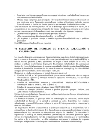 • Invariable en el tiempo, porque los parámetros que intervienen en el cálculo de los procesos
son constantes en la simulación.
• De caja negra o empírico, pues el impulso (lluvia) es transformado en respuesta (caudal) sin
que exista una teoría físicamente sustentada que explique el fenómeno. Además, presenta
los resultados de la simulación sin que aparezcan los resultados de cálculos intermedios.
Esta clasificación del modelo pretende ser útil al hidrólogo, especialmente si es novato, en el
conocimiento de las características principales del mismo y a la hora de afrontar a un proyecto o
un caso concreto, proveerle la ayuda necesaria para responder a las siguientes preguntas:
• ¿Este modelo es apropiado para resolver el problema planteado?
• ¿Qué requerimiento de datos tienen el modelo y el problema?
• ¿Es aceptable la precisión con que el modelo representa la realidad física en el problema
planteado?
En el CD se desarrolla el modelo con ejemplos.
7.5 SELECCIÓN DE MODELOS DE EVENTOS, APLICACIÓN Y
CALIBRACIÓN
Los modelos de eventos, se seleccionan fundamentalmente para diseño hidrológico relacionados
con la ocurrencia de eventos extremos, tales como: precipitación máxima probable (PMP) y la
crecida máxima probable (CMP). Igualmente, sin llegar al valor extremo de la PMP, los
modelos se utilizan con tormentas de proyecto de diferentes probabilidades de ocurrencia en
función del riesgo de falla asignado al proyecto, para cálculos hidrológicos de obras hidráulicas,
estudios de inundación, determinación de zonas de amenaza hidrológica y de vulnerabilidad,
desagües pluviales urbanos, diseño de desagües viales, etc.
De acuerdo al estudio, se selecciona el modelo de evento a usar, así:
• Estudios de PMP y CMP para evaluación de presas nuevas o existentes a fin de asegurar
condiciones de seguridad y establecer normas de operación: Modelos HEC-1 o su versión
Windows HEC-HMS.
• Estudios de inundabilidad, amenaza y vulnerabilidad: Modelos HEC-Geo-HMS o
combinación de HMS con HEC-RAS (Capítulo 8).
• Estudios de cuencas rurales o estructuras viales: ARHYMO ó HMS.
• Estudios de desagües pluviales urbanos o predios pequeños (parques, jardines. etc):
ARHYMO (o eventualmente HMS).
Estos criterios son indicativos, la experiencia y el buen juicio ingenieril son en última instancia
el mejor elemento de selección.
Los modelos de eventos, al igual que todas las metodologías de simulación, tendrán mayor
confiabilidad en función de la calidad y cantidad de datos disponibles. Los modelos
seleccionados generan el hidrograma en base a la teoría del hidrograma unitario y tienen por lo
tanto sus limitaciones.
La mayor fuente de error se encuentra en la estimación adecuada de la precipitación y en la
estimación de la distribución temporal de la lluvia, lo que se agrava cuando se trata de tormentas
concentradas de tipo convectivo en áreas extensas mayores de 1000 km2
. En estos casos, el
suponer que la lluvia y los demás parámetros (infiltración) son uniformes, puede dar lugar a
errores. Si se tiene el concepto claro del comportamiento de las tormentas y de la variabilidad de
los suelos y de la topografía, se debe seleccionar subcuencas o unidades de respuesta
hidrológica más pequeñas, lo cual requiere nuevamente un buen criterio del hidrólogo.
 