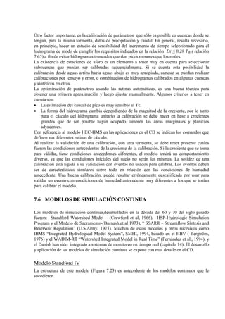 Otro factor importante, es la calibración de parámetros que sólo es posible en cuencas donde se
tengan, para la misma tormenta, datos de precipitación y caudal. En general, resulta necesario,
en principio, hacer un estudio de sensibilidad del incremento de tiempo seleccionado para el
hidrograma de modo de cumplir los requisitos indicados en la relación Dt ≤ 0.28 TR
La existencia de estaciones de aforo es un elemento a tener muy en cuenta para seleccionar
subcuencas que puedan ser calibradas secuencialmente. Si se cuenta esta posibilidad la
calibración desde aguas arriba hacia aguas abajo es muy apropiada, aunque se puedan realizar
calibraciones por ensayo y error, o combinación de hidrogramas calibrados en algunas cuencas
y sintéticos en otras.
,( relación
7.65) a fin de evitar hidrogramas truncados que dan picos menores que los reales.
La optimización de parámetros usando las rutinas automáticas, es una buena técnica para
obtener una primera aproximación y luego ajustar manualmente. Algunos criterios a tener en
cuenta son:
• La estimación del caudal de pico es muy sensible al Tc.
• La forma del hidrograma cambia dependiendo de la magnitud de la creciente, por lo tanto
para el cálculo del hidrograma unitario la calibración se debe hacer en base a crecientes
grandes que de ser posible hayan ocupado también las áreas marginales y planicies
adyacentes.
Con referencia al modelo HEC-HMS en las aplicaciones en el CD se indican los comandos que
definen sus diferentes rutinas de cálculo.
Al realizar la validación de una calibración, con otra tormenta, se debe tener presente cuales
fueron las condiciones antecedentes de la creciente de la calibración. Si la creciente que se toma
para válidar, tiene condiciones antecedentes diferentes, el modelo tendrá un comportamiento
diverso, ya que las condiciones iniciales del suelo no serán las mismas. La solidez de una
calibración está ligada a su validación con eventos no usados para calibrar. Los eventos deben
ser de características similares sobre todo en relación con las condiciones de humedad
antecedente. Una buena calibración, puede resultar erróneamente descalificada por usar para
validar un evento con condiciones de humedad antecedente muy diferentes a los que se tenían
para calibrar el modelo.
7.6 MODELOS DE SIMULACIÓN CONTINUA
Los modelos de simulación continua,desarrollados en la década del 60 y 70 del siglo pasado
fueron: Standford Watershed Model – (Crawford et al, 1966), HSP-Hydrologic Simulation
Program y el Modelo de Sacramento-(Burnash.et al 1973), “ SSARR – Streamflow Síntesis and
Reservoir Regulation” (U.S.Army, 1975). Muchos de estos modelos y otros sucesivos como
IHMS “Integrated Hydrological Model System”, SMHI, 1994, basado en el HBV ( Bergtröm,
1976) y el WADIM-RT “Watershed Integrated Model in Real Time” (Fernández et al., 1994), y
el Danish han sido integrado a sistemas de monitoreo en tiempo real (capitulo 14). El desarrollo
y aplicación de los modelos de simulación continua se expone con mas detalle en el CD.
Modelo Standford IV
La estructura de este modelo (Figura 7.23) es antecedente de los modelos continuos que le
sucedieron.
 