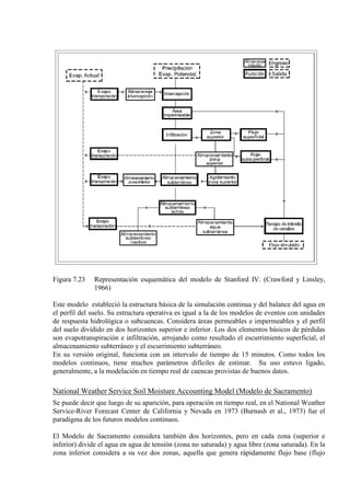 Figura 7.23 Representación esquemática del modelo de Stanford IV. (Crawford y Linsley,
1966)
Este modelo estableció la estructura básica de la simulación continua y del balance del agua en
el perfil del suelo. Su estructura operativa es igual a la de los modelos de eventos con unidades
de respuesta hidrológica o subcuencas. Considera áreas permeables e impermeables y el perfil
del suelo dividido en dos horizontes superior e inferior. Los dos elementos básicos de pérdidas
son evapotranspiración e infiltración, arrojando como resultado el escurrimiento superficial, el
almacenamiento subterráneo y el escurrimiento subterráneo.
En su versión original, funciona con un intervalo de tiempo de 15 minutos. Como todos los
modelos continuos, tiene muchos parámetros difíciles de estimar. Su uso estuvo ligado,
generalmente, a la modelación en tiempo real de cuencas provistas de buenos datos.
National Weather Service Soil Moisture Accounting Model (Modelo de Sacramento)
Se puede decir que luego de su aparición, para operación en tiempo real, en el National Weather
Service-River Forecast Center de California y Nevada en 1973 (Burnash et al., 1973) fue el
paradigma de los futuros modelos continuos.
El Modelo de Sacramento considera también dos horizontes, pero en cada zona (superior e
inferior) divide el agua en agua de tensión (zona no saturada) y agua libre (zona saturada). En la
zona inferior considera a su vez dos zonas, aquella que genera rápidamente flujo base (flujo
 