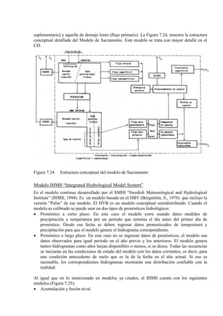 suplementario) y aquella de drenaje lento (flujo primario). La Figura 7.24, muestra la estructura
conceptual detallada del Modelo de Sacramento. Este modelo se trata con mayor detalle en el
CD.
Figura 7.24 Estructura conceptual del modelo de Sacramento
Modelo IHMS “Integrated Hydrological Model System”
Es el modelo continuo desarrollado por el SMHI “Swedish Meteorological and Hydrological
Institute” (IHMS, 1994). Es un modelo basado en el HBV (Bergström, S., 1976) que incluye la
versión “Pulse” de ese modelo. El HVB es un modelo conceptual semidistribuido. Cuando el
modelo es calibrado se puede usar en dos tipos de pronósticos hidrológicos:
• Pronóstico a corto plazo. En este caso el modelo corre usando datos medidos de
precipitación y temperatura por un período que termina el día antes del primer día de
pronóstico. Desde esa fecha se deben ingresar datos pronosticados de temperatura y
precipitación para que el modelo genere el hidrograma correspondiente.
• Pronóstico a largo plazo. En este caso no se ingresan datos de pronósticos, el modelo usa
datos observados para igual período en el año previo y los anteriores. El modelo genera
tantos hidrogramas como años hayan disponibles o menos, si se desea. Todas las secuencias
se iniciarán en las condiciones de estado del modelo con los datos corrientes, es decir, para
una condición antecedente de suelo que es la de la fecha en el año actual. Si eso es
razonable, los correspondientes hidrogramas mostrarán una distribución confiable con la
realidad.
Al igual que en lo mencionado en modelos ya citados, el IHMS cuenta con los siguientes
módulos (Figura 7.25):
• Acumulación y fusión nival.
 